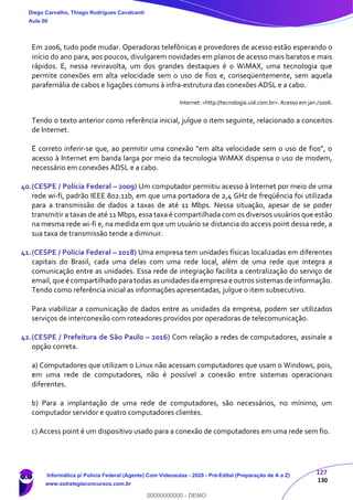 127
130
Em 2006, tudo pode mudar. Operadoras telefônicas e provedores de acesso estão esperando o
início do ano para, aos poucos, divulgarem novidades em planos de acesso mais baratos e mais
rápidos. E, nessa reviravolta, um dos grandes destaques é o WiMAX, uma tecnologia que
permite conexões em alta velocidade sem o uso de fios e, conseqüentemente, sem aquela
parafernália de cabos e ligações comuns à infra-estrutura das conexões ADSL e a cabo.
Internet: <http://tecnologia.uol.com.br>. Acesso em jan./2006.
Tendo o texto anterior como referência inicial, julgue o item seguinte, relacionado a conceitos
de Internet.
É correto inferir-se que, ao permitir uma conexão “em alta velocidade sem o uso de fios”, o
acesso à Internet em banda larga por meio da tecnologia WiMAX dispensa o uso de modem,
necessário em conexões ADSL e a cabo.
40.(CESPE / Polícia Federal – 2009) Um computador permitiu acesso à Internet por meio de uma
rede wi-fi, padrão IEEE 802.11b, em que uma portadora de 2,4 GHz de freqüência foi utilizada
para a transmissão de dados a taxas de até 11 Mbps. Nessa situação, apesar de se poder
transmitir a taxas de até 11 Mbps, essa taxa é compartilhada com os diversos usuários que estão
na mesma rede wi-fi e, na medida em que um usuário se distancia do access point dessa rede, a
sua taxa de transmissão tende a diminuir.
41.(CESPE / Polícia Federal – 2018) Uma empresa tem unidades físicas localizadas em diferentes
capitais do Brasil, cada uma delas com uma rede local, além de uma rede que integra a
comunicação entre as unidades. Essa rede de integração facilita a centralização do serviço de
email,que é compartilhado paratodas as unidades daempresa e outros sistemas de informação.
Tendo como referência inicial as informações apresentadas, julgue o item subsecutivo.
Para viabilizar a comunicação de dados entre as unidades da empresa, podem ser utilizados
serviços de interconexão com roteadores providos por operadoras de telecomunicação.
42.(CESPE / Prefeitura de São Paulo – 2016) Com relação a redes de computadores, assinale a
opção correta.
a) Computadores que utilizam o Linux não acessam computadores que usam o Windows, pois,
em uma rede de computadores, não é possível a conexão entre sistemas operacionais
diferentes.
b) Para a implantação de uma rede de computadores, são necessários, no mínimo, um
computador servidor e quatro computadores clientes.
c) Access point é um dispositivo usado para a conexão de computadores em uma rede sem fio.
Diego Carvalho, Thiago Rodrigues Cavalcanti
Aula 00
Informática p/ Polícia Federal (Agente) Com Videoaulas - 2020 - Pré-Edital (Preparação de A a Z)
www.estrategiaconcursos.com.br
0
00000000000 - DEMO
 