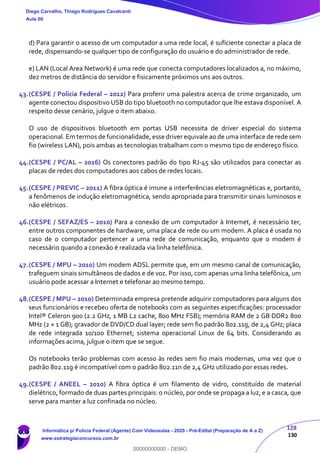 128
130
d) Para garantir o acesso de um computador a uma rede local, é suficiente conectar a placa de
rede, dispensando-se qualquer tipo de configuração do usuário e do administrador de rede.
e) LAN (Local Area Network) é uma rede que conecta computadores localizados a, no máximo,
dez metros de distância do servidor e fisicamente próximos uns aos outros.
43.(CESPE / Polícia Federal – 2012) Para proferir uma palestra acerca de crime organizado, um
agente conectou dispositivo USB do tipo bluetooth no computador que lhe estava disponível. A
respeito desse cenário, julgue o item abaixo.
O uso de dispositivos bluetooth em portas USB necessita de driver especial do sistema
operacional. Em termos de funcionalidade, esse driver equivale ao de uma interface de rede sem
fio (wireless LAN), pois ambas as tecnologias trabalham com o mesmo tipo de endereço físico.
44.(CESPE / PC/AL – 2016) Os conectores padrão do tipo RJ-45 são utilizados para conectar as
placas de redes dos computadores aos cabos de redes locais.
45.(CESPE / PREVIC – 2011) A fibra óptica é imune a interferências eletromagnéticas e, portanto,
a fenômenos de indução eletromagnética, sendo apropriada para transmitir sinais luminosos e
não elétricos.
46.(CESPE / SEFAZ/ES – 2010) Para a conexão de um computador à Internet, é necessário ter,
entre outros componentes de hardware, uma placa de rede ou um modem. A placa é usada no
caso de o computador pertencer a uma rede de comunicação, enquanto que o modem é
necessário quando a conexão é realizada via linha telefônica.
47.(CESPE / MPU – 2010) Um modem ADSL permite que, em um mesmo canal de comunicação,
trafeguem sinais simultâneos de dados e de voz. Por isso, com apenas uma linha telefônica, um
usuário pode acessar a Internet e telefonar ao mesmo tempo.
48.(CESPE / MPU – 2010) Determinada empresa pretende adquirir computadores para alguns dos
seus funcionários e recebeu oferta de notebooks com as seguintes especificações: processador
Intel® Celeron 900 (2.2 GHz, 1 MB L2 cache, 800 MHz FSB); memória RAM de 2 GB DDR2 800
MHz (2 × 1 GB); gravador de DVD/CD dual layer; rede sem fio padrão 802.11g, de 2,4 GHz; placa
de rede integrada 10/100 Ethernet; sistema operacional Linux de 64 bits. Considerando as
informações acima, julgue o item que se segue.
Os notebooks terão problemas com acesso às redes sem fio mais modernas, uma vez que o
padrão 802.11g é incompatível com o padrão 802.11n de 2,4 GHz utilizado por essas redes.
49.(CESPE / ANEEL – 2010) A fibra óptica é um filamento de vidro, constituído de material
dielétrico, formado de duas partes principais: o núcleo, por onde se propaga a luz, e a casca, que
serve para manter a luz confinada no núcleo.
Diego Carvalho, Thiago Rodrigues Cavalcanti
Aula 00
Informática p/ Polícia Federal (Agente) Com Videoaulas - 2020 - Pré-Edital (Preparação de A a Z)
www.estrategiaconcursos.com.br
0
00000000000 - DEMO
 