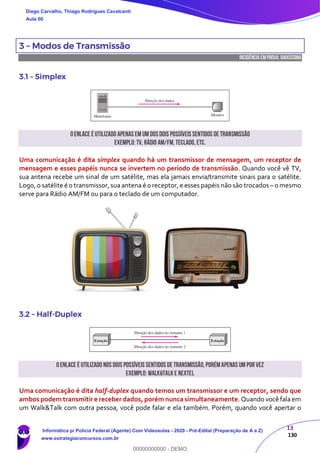 13
130
3 – Modos de Transmissão
INCIDÊNCIA EMPROVA: baixíssima
3.1 – Simplex
Oenlace é utilizado apenas em um dosdois possíveis sentidos de transmissão
Exemplo:TV, Rádio AM/FM,Teclado, etc.
Uma comunicação é dita simplex quando há um transmissor de mensagem, um receptor de
mensagem e esses papéis nunca se invertem no período de transmissão. Quando você vê TV,
sua antena recebe um sinal de um satélite, mas ela jamais envia/transmite sinais para o satélite.
Logo, o satélite é o transmissor, sua antena é o receptor, e esses papéis não são trocados – o mesmo
serve para Rádio AM/FM ou para o teclado de um computador.
3.2 – Half-Duplex
Oenlace é utilizado nos dois possíveis sentidos de transmissão,porémapenas um por vez
Exemplo: Walk&Talke Nextel
Uma comunicação é dita half-duplex quando temos um transmissor e um receptor, sendo que
ambos podem transmitir e receber dados, porém nunca simultaneamente. Quando você fala em
um Walk&Talk com outra pessoa, você pode falar e ela também. Porém, quando você apertar o
Diego Carvalho, Thiago Rodrigues Cavalcanti
Aula 00
Informática p/ Polícia Federal (Agente) Com Videoaulas - 2020 - Pré-Edital (Preparação de A a Z)
www.estrategiaconcursos.com.br
0
00000000000 - DEMO
 