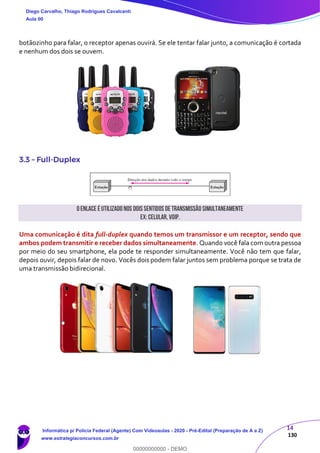 14
130
botãozinho para falar, o receptor apenas ouvirá. Se ele tentar falar junto, a comunicação é cortada
e nenhum dos dois se ouvem.
3.3 – Full-Duplex
Oenlace é utilizado nos dois sentidos de transmissão simultaneamente
Ex:Celular,VoIP.
Uma comunicação é dita full-duplex quando temos um transmissor e um receptor, sendo que
ambos podem transmitir e receber dados simultaneamente. Quando você fala com outra pessoa
por meio do seu smartphone, ela pode te responder simultaneamente. Você não tem que falar,
depois ouvir, depois falar de novo. Vocês dois podem falar juntos sem problema porque se trata de
uma transmissão bidirecional.
Diego Carvalho, Thiago Rodrigues Cavalcanti
Aula 00
Informática p/ Polícia Federal (Agente) Com Videoaulas - 2020 - Pré-Edital (Preparação de A a Z)
www.estrategiaconcursos.com.br
0
00000000000 - DEMO
 