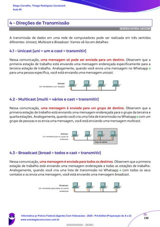 15
130
4 – Direções de Transmissão
INCIDÊNCIA EMPROVA: baixíssima
A transmissão de dados em uma rede de computadores pode ser realizada em três sentidos
diferentes: Unicast, Multicast e Broadcast. Vamos vê-los em detalhes:
4.1 – Unicast [uni = um e cast = transmitir]
Nessa comunicação, uma mensagem só pode ser enviada para um destino. Observem que a
primeira estação de trabalho está enviando uma mensagem endereçada especificamente para a
terceira estação de trabalho. Analogamente, quando você envia uma mensagem no Whatsapp
para uma pessoa específica, você está enviando uma mensagem unicast.
4.2 – Multicast [multi = vários e cast = transmitir]
Nessa comunicação, uma mensagem é enviada para um grupo de destino. Observem que a
primeira estação de trabalho está enviando uma mensagem endereçada para o grupo da terceira e
quarta estações. Analogamente, quando você cria uma lista de transmissão no Whatsapp com um
grupo de pessoas e os envia uma mensagem, você está enviando uma mensagem multicast.
4.3 – Broadcast [broad = todos e cast = transmitir]
Nessa comunicação, uma mensagem é enviada para todos os destinos. Observem que a primeira
estação de trabalho está enviando uma mensagem endereçada a todas as estações de trabalho.
Analogamente, quando você cria uma lista de transmissão no Whatsapp com todos os seus
contatos e os envia uma mensagem, você está enviando uma mensagem broadcast.
Diego Carvalho, Thiago Rodrigues Cavalcanti
Aula 00
Informática p/ Polícia Federal (Agente) Com Videoaulas - 2020 - Pré-Edital (Preparação de A a Z)
www.estrategiaconcursos.com.br
0
00000000000 - DEMO
 