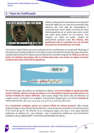 16
130
5 – Tipos de Codificação
INCIDÊNCIA EMPROVA: baixíssima
Galera, vocês já pararam para pensar como é possível
transmitir dados por um meio de transmissão? Nós
sabemos que uma rede de computadores é
construída para enviar dados na forma de sinais
eletromagnéticos de um ponto para outro, sendo
que esses dados podem ser um arquivo, uma
imagem, um vídeo, um áudio... podem ser
basicamente qualquer coisa. No entanto, eles
geralmente não se encontram em um formato
que possa ser transmitido por uma rede.
Como assim, Diego? Galera, para que você possa enviar uma foto para um amigo pelo Whatsapp, é
necessário que essa foto esteja em um formato em que o meio de transmissão seja capaz de aceitar.
E que formato seria esse? Em geral, estamos falando de sinais eletromagnéticos! Galera, eu não vou
entrar em detalhes aqui porque não é o intuito dessa aula, mas vamos ver alguns conceitos
fundamentais sobre sinais eletromagnéticos.
Em primeiro lugar, eles podem ser analógicos ou digitais. Um sinal analógico é aquele que pode
possuir infinitos valores ao longo do tempo e um sinal digital é aquele que pode possuir um
número limitado de valores definidos. Como assim, Diego? Nós temos dois termômetros na
imagem acima: um digital e um analógico. O termômetro digital possui um número limitado de
valores possíveis (Ex: 37.1, 37.2, 37.3, 37.4, 37.5, 37.6, 37.7, 37.8, 37.9, 38.0, etc).
Já o termômetro analógico possui um número infinito de valores possíveis. Não entendi,
professor! Galera, meus olhos já não são tão bons, mas a temperatura exibida no termômetro acima
é em torno de 37,1ºC. No entanto, se eu conseguisse pegar uma lupa e uma régua bastante
poderosas, eu poderia ver – por exemplo – que a temperatura exibida por esse termômetro
analógico é de 37,1568746168ºC. Há infinitas possibilidades de valores...
Diego Carvalho, Thiago Rodrigues Cavalcanti
Aula 00
Informática p/ Polícia Federal (Agente) Com Videoaulas - 2020 - Pré-Edital (Preparação de A a Z)
www.estrategiaconcursos.com.br
0
00000000000 - DEMO
 