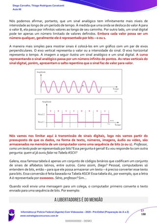 17
130
Nós podemos afirmar, portanto, que um sinal analógico tem infinitamente mais níveis de
intensidade ao longo de um período de tempo. À medida que uma onda se desloca do valor A para
o valor B, ela passa por infinitos valores ao longo de seu caminho. Por outro lado, um sinal digital
pode ter apenas um número limitado de valores definidos. Embora cada valor possa ser um
número qualquer, geralmente ele é representado por bits – 0 ou 1.
A maneira mais simples para mostrar sinais é colocá-los em um gráfico com um par de eixos
perpendiculares. O eixo vertical representa o valor ou a intensidade do sinal. O eixo horizontal
representa o tempo. A imagem a seguir ilustra um sinal analógico e um sinal digital. A curva
representando o sinal analógico passa por um número infinito de pontos. As retas verticais do
sinal digital, porém, apresentam o salto repentino que o sinal faz de valor para valor.
Nós vamos nos limitar aqui à transmissão de sinais digitais, logo nós vamos partir do
pressuposto de que os dados, na forma de texto, números, imagens, áudio ou vídeo, são
armazenados na memória de um computador como uma sequência de bits (0 ou 1). Professor,
como um texto pode ser representado por bits? Essa pergunta é genial! Eu vou responde-la com outra
pergunta: quem aí já ouviu falar na Tabela ASCII?
Galera, essa famosa tabela é apenas um conjunto de códigos binários que codificam um conjunto
de sinais de alfabetos latinos, entre outros. Como assim, Diego? Pessoal, computadores só
entendem de bits, então – para que ele possa armazenar um texto – é preciso converter esse texto
para bits. Essa conversão é feita baseada na Tabela ASCII! Essa tabela diz, por exemplo, que a letra
A é representada por 01000001. Sério, professor? Sim...
Quando você envia uma mensagem para um colega, o computador primeiro converte o texto
enviado para uma sequência de bits. Por exemplo:
A LIBERTADORES É DO MENGÃO
Diego Carvalho, Thiago Rodrigues Cavalcanti
Aula 00
Informática p/ Polícia Federal (Agente) Com Videoaulas - 2020 - Pré-Edital (Preparação de A a Z)
www.estrategiaconcursos.com.br
0
00000000000 - DEMO
 