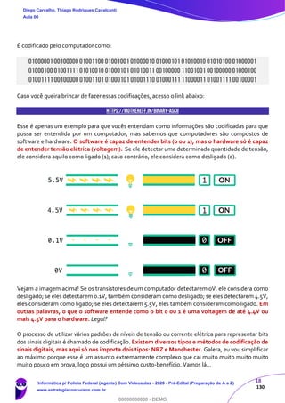 18
130
É codificado pelo computador como:
01000001 0010000001001100 0100100101000010 0100010101010010 0101010001000001
01000100 0100111101010010 0100010101010011 0010000011001001 0010000001000100
01001111 0010000001001101 0100010101001110 0100011111000011 0100111100100001
Caso você queira brincar de fazer essas codificações, acesso o link abaixo:
https://mothereff.in/binary-ascii
Esse é apenas um exemplo para que vocês entendam como informações são codificadas para que
possa ser entendida por um computador, mas sabemos que computadores são compostos de
software e hardware. O software é capaz de entender bits (0 ou 1), mas o hardware só é capaz
de entender tensão elétrica (voltagem). Se ele detectar uma determinada quantidade de tensão,
ele considera aquilo como ligado (1); caso contrário, ele considera como desligado (0).
Vejam a imagem acima! Se os transistores de um computador detectarem 0V, ele considera como
desligado; se eles detectarem 0.1V, também consideram como desligado; se eles detectarem 4.5V,
eles consideram como ligado; se eles detectarem 5.5V, eles também consideram como ligado. Em
outras palavras, o que o software entende como o bit 0 ou 1 é uma voltagem de até 4.4V ou
mais 4.5V para o hardware. Legal?
O processo de utilizar vários padrões de níveis de tensão ou corrente elétrica para representar bits
dos sinais digitais é chamado de codificação. Existem diversos tipos e métodos de codificação de
sinais digitais, mas aqui só nos importa dois tipos: NRZ e Manchester. Galera, eu vou simplificar
ao máximo porque esse é um assunto extremamente complexo que cai muito muito muito muito
muito pouco em prova, logo possui um péssimo custo-benefício. Vamos lá...
Diego Carvalho, Thiago Rodrigues Cavalcanti
Aula 00
Informática p/ Polícia Federal (Agente) Com Videoaulas - 2020 - Pré-Edital (Preparação de A a Z)
www.estrategiaconcursos.com.br
0
00000000000 - DEMO
 