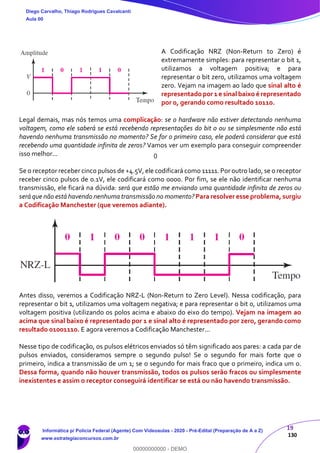 19
130
A Codificação NRZ (Non-Return to Zero) é
extremamente simples: para representar o bit 1,
utilizamos a voltagem positiva; e para
representar o bit zero, utilizamos uma voltagem
zero. Vejam na imagem ao lado que sinal alto é
representadopor1 e sinal baixo é representado
por 0, gerando como resultado 10110.
Legal demais, mas nós temos uma complicação: se o hardware não estiver detectando nenhuma
voltagem, como ele saberá se está recebendo representações do bit 0 ou se simplesmente não está
havendo nenhuma transmissão no momento? Se for o primeiro caso, ele poderá considerar que está
recebendo uma quantidade infinita de zeros? Vamos ver um exemplo para conseguir compreender
isso melhor...
Se o receptor receber cinco pulsos de +4.5V, ele codificará como 11111. Por outro lado, se o receptor
receber cinco pulsos de 0.1V, ele codificará como 0000. Por fim, se ele não identificar nenhuma
transmissão, ele ficará na dúvida: será que estão me enviando uma quantidade infinita de zeros ou
será que não está havendo nenhuma transmissão no momento? Para resolver esse problema, surgiu
a Codificação Manchester (que veremos adiante).
Antes disso, veremos a Codificação NRZ-L (Non-Return to Zero Level). Nessa codificação, para
representar o bit 1, utilizamos uma voltagem negativa; e para representar o bit 0, utilizamos uma
voltagem positiva (utilizando os polos acima e abaixo do eixo do tempo). Vejam na imagem ao
acima que sinal baixo é representado por 1 e sinal alto é representado por zero, gerando como
resultado 01001110. E agora veremos a Codificação Manchester...
Nesse tipo de codificação, os pulsos elétricos enviados só têm significado aos pares: a cada par de
pulsos enviados, consideramos sempre o segundo pulso! Se o segundo for mais forte que o
primeiro, indica a transmissão de um 1; se o segundo for mais fraco que o primeiro, indica um 0.
Dessa forma, quando não houver transmissão, todos os pulsos serão fracos ou simplesmente
inexistentes e assim o receptor conseguirá identificar se está ou não havendo transmissão.
Diego Carvalho, Thiago Rodrigues Cavalcanti
Aula 00
Informática p/ Polícia Federal (Agente) Com Videoaulas - 2020 - Pré-Edital (Preparação de A a Z)
www.estrategiaconcursos.com.br
0
00000000000 - DEMO
0
 
