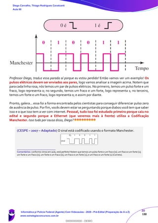 20
130
Professor Diego, traduz essa parada aí porque eu estou perdido! Então vamos ver um exemplo! Os
pulsos elétricos devem ser enviados aos pares, logo vamos analisar a imagem acima. Notem que
para cada linha rosa, nós temos um par de pulsos elétricos. No primeiro, temos um pulso forte e um
fraco, logo representa 0; no segundo, temos um fraco e um forte, logo representa 1; no terceiro,
temos um forte e um fraco, logo representa 0; e assim por diante.
Pronto, galera... essa foi a forma encontrada pelos cientistas para conseguir diferenciar pulso zero
de ausência de pulso.Por fim,vocês devem estar se perguntando porque diabos você tem que saber
isso e o que isso tem a ver com internet. Pessoal, tudo isso foi estudado primeiro porque caiu no
edital e segundo porque a Ethernet (que veremos mais à frente) utiliza a Codificação
Manchester. Isso tudo por causa disso, Diego?
(CESPE – 2007 – Adaptado) O sinal está codificado usando o formato Manchester.
_______________________
Comentários: conforme vimos em aula, está perfeito! Notem que temos um pulso forte e um fraco [0]; um fraco e um forte [1];
um forte e um fraco [0]; um forte e um fraco [0]; um fraco e um forte [1]; e um fraco e um forte [1] (Correto).
Diego Carvalho, Thiago Rodrigues Cavalcanti
Aula 00
Informática p/ Polícia Federal (Agente) Com Videoaulas - 2020 - Pré-Edital (Preparação de A a Z)
www.estrategiaconcursos.com.br
0
00000000000 - DEMO
 