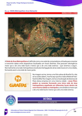 23
130
6.1.3 – MAN (Metropolitan Area Network)
INCIDÊNCIA EMPROVA: Altíssima
A Rede de Área Metropolitana é definida como uma rede de computadores utilizada para conectar
e transmitir dados entre dispositivos localizados em locais distintos. Elas possuem abrangência
maior que a de uma rede local e menor que a de uma rede extensa – que veremos a seguir.
Normalmente umarede metropolitanaresultadainterligação de várias redes locais em uma cidade,
formando assim uma rede de maior porte.
Na imagem acima, temos uma foto aérea de Brasília! Eu não
sei se vocês sabem, mas foi aqui que foi criada a Rede de Fast-
food Giraffas! Na imagem, temos a localização de dezenas de
filiais dessa empresa em uma mesma cidade – essas filiais
podem se conectar formando uma única rede de área
metropolitana espalhada em diferentes locais dentro de
uma mesma cidade ou metrópole a uma distância maior que
a de uma rede local e menor que a de uma rede extensa.
Distância
algumasdezenasdequilômetros
Diego Carvalho, Thiago Rodrigues Cavalcanti
Aula 00
Informática p/ Polícia Federal (Agente) Com Videoaulas - 2020 - Pré-Edital (Preparação de A a Z)
www.estrategiaconcursos.com.br
0
00000000000 - DEMO
 
