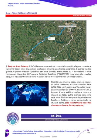 24
130
6.1.4 – WAN (Wide Area Network)
INCIDÊNCIA EMPROVA: Altíssima
A Rede de Área Extensa é definida como uma rede de computadores utilizada para conectar e
transmitir dados entre dispositivos localizados em uma grande área geográfica. E quando eu digo
grande, é grande mesmo – podendo ser entre cidades, entre países ou – até mesmo – entre
continentes diferentes. O Programa Antártico Brasileiro (PROANTAR) – por exemplo – realiza
pesquisas nesse continente e envia os dados para o Brasil por meio de uma rede extensa.
Quando uma empresa possui filiais em cidades
ou países diferentes, ela pode criar uma Rede
WAN. Aliás, vocês sabem qual é o melhor e mais
clássico exemplo de WAN? A Internet! Sim, a
Internet é uma WAN – conforme mostra a
imagem ao lado. Outro exemplo seria uma
rede entre filiais de empresas localizadas em
Brasília e Goiânia – como apresentado na
imagem acima. Essa rede formaria o que nós
chamamos de rede de área extensa.
Distância
centenas a milhares de quilômetros
Diego Carvalho, Thiago Rodrigues Cavalcanti
Aula 00
Informática p/ Polícia Federal (Agente) Com Videoaulas - 2020 - Pré-Edital (Preparação de A a Z)
www.estrategiaconcursos.com.br
0
00000000000 - DEMO
 