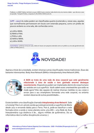 26
130
Professor, e a MAN? Galera, lembrem-se que a MAN é para conectar redes dentro de uma mesma cidade – que não era o caso
da questão. Tranquilo? Então, a resposta é LAN, WAN e WAN (Letra A).
(UFF – 2017) As redes podem ser classificadas quanto à extensão e, nesse caso, aquelas
que normalmente permanecem em locais com extensão pequena, como um prédio de
poucos andares ou uma sala, são conhecidas como:
a) LAN e MAN.
b) MAN e PAN.
c) PAN e LAN.
d) WAN e MAN.
e) LAN e WAN.
_______________________
Comentários: conforme vimos em aula, redes em locais com pequena extensão como um prédio ou uma sala geralmente são
LANs ou PANs (Letra C).
Apenas a título de curiosidade, existem diversas outras classificações menos tradicionais. Duas são
bastante interessantes: Body Area Network (BAN) e Interplanetary Area Network (IAN).
A BAN se trata de uma rede de área corporal que está geralmente
relacionada à área de saúde e tem ganhado enorme destaque
recentemente. Dispositivos podem serimplantados dentro do corpo humano
ou vestidos em sua superfície. Vocês sabem esses smartwatches que estão na
moda agora? Eles são capazes de realizar diversas medidas no seu corpo e
enviar para o seu smartphone formando uma rede corporal, no entanto
existem dezenas de outras possibilidades...
Existe também uma classificação chamada Interplanetary Area Network. Sabe
a Curiosity? Ela é um veículo-sonda que está percorrendo a superfície de Marte
desde 2012 e enviando dados para a Terra. Pois é, pode-se classificar a rede
formada entre a sonda e nosso planeta como uma IAN – uma Rede de Área
Interplanetária cuja distância é de... alguns milhões de quilômetros. Diz se
informática não é a melhor disciplina do universo :)
Diego Carvalho, Thiago Rodrigues Cavalcanti
Aula 00
Informática p/ Polícia Federal (Agente) Com Videoaulas - 2020 - Pré-Edital (Preparação de A a Z)
www.estrategiaconcursos.com.br
0
00000000000 - DEMO
 