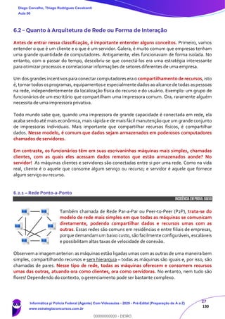 27
130
6.2 – Quanto à Arquitetura de Rede ou Forma de Interação
Antes de entrar nessa classificação, é importante entender alguns conceitos. Primeiro, vamos
entender o que é um cliente e o que é um servidor. Galera, é muito comum que empresas tenham
uma grande quantidade de computadores. Antigamente, eles funcionavam de forma isolada. No
entanto, com o passar do tempo, descobriu-se que conectá-los era uma estratégia interessante
para otimizar processos e correlacionar informações de setores diferentes de uma empresa.
Um dos grandes incentivos para conectar computadores era o compartilhamento de recursos, isto
é, tornar todos os programas, equipamentos e especialmente dados ao alcance de todas as pessoas
na rede, independentemente da localização física do recurso e do usuário. Exemplo: um grupo de
funcionários de um escritório que compartilham uma impressora comum. Ora, raramente alguém
necessita de uma impressora privativa.
Todo mundo sabe que, quando uma impressora de grande capacidade é conectada em rede, ela
acaba sendo até mais econômica, mais rápida e de mais fácil manutenção que um grande conjunto
de impressoras individuais. Mais importante que compartilhar recursos físicos, é compartilhar
dados. Nesse modelo, é comum que dados sejam armazenados em poderosos computadores
chamados de servidores.
Em contraste, os funcionários têm em suas escrivaninhas máquinas mais simples, chamadas
clientes, com as quais eles acessam dados remotos que estão armazenados aonde? No
servidor! As máquinas clientes e servidores são conectadas entre si por uma rede. Como na vida
real, cliente é o aquele que consome algum serviço ou recurso; e servidor é aquele que fornece
algum serviço ou recurso.
6.2.1 – Rede Ponto-a-Ponto
INCIDÊNCIA EMPROVA: baixa
Também chamada de Rede Par-a-Par ou Peer-to-Peer (P2P), trata-se do
modelo de rede mais simples em que todas as máquinas se comunicam
diretamente, podendo compartilhar dados e recursos umas com as
outras. Essas redes são comuns em residências e entre filiais de empresas,
porque demandam um baixo custo, são facilmente configuráveis, escaláveis
e possibilitam altas taxas de velocidade de conexão.
Observem a imagem anterior: as máquinas estão ligadas umas com as outras de uma maneira bem
simples, compartilhando recursos e sem hierarquia – todas as máquinas são iguais e, por isso, são
chamadas de pares. Nesse tipo de rede, todas as máquinas oferecem e consomem recursos
umas das outras, atuando ora como clientes, ora como servidoras. No entanto, nem tudo são
flores! Dependendo do contexto, o gerenciamento pode ser bastante complexo.
Diego Carvalho, Thiago Rodrigues Cavalcanti
Aula 00
Informática p/ Polícia Federal (Agente) Com Videoaulas - 2020 - Pré-Edital (Preparação de A a Z)
www.estrategiaconcursos.com.br
0
00000000000 - DEMO
 