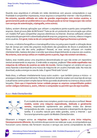 28
130
Quando essa arquitetura é utilizada em redes domésticas com poucos computadores e cuja
finalidade é compartilhar impressoras, trocar arquivos e compartilhar internet – não há problema.
No entanto, quando utilizada em redes de grandes organizações com muitos usuários, o
gerenciamento pode ser problemático e sua utilização pode se tornar insegura (por não contar
com serviços de autenticação, criptografia, entre outros).
Galera, existem diversas aplicações que utilizam a arquitetura ponto-a-ponto para compartilhar
arquivos. Quem já ouviu falar de BitTorrent? Trata-se de um protocolo de comunicação que utiliza
um modelo P2P para compartilhar arquivos eletrônicos na Internet. Diversos softwares utilizam
esse protocolo parapermitiro download/uploadde arquivos,programas,músicas,vídeos e imagens
entre usuários. Em geral, trata-se de um compartilhamento ilegal que favorece a pirataria.
Por anos, a indústria fonográfica e cinematográfica lutou na justiça para impedir a utilização desse
tipo de serviço por conta dos prejuízos incalculáveis das gravadoras de discos e produtoras de
filmes. Por que não deu certo, professor? Pessoal, se esse serviço utilizasse um modelo
cliente/servidor, bastava derrubar o servidor que estava disponibilizando os arquivos aos usuários.
No entanto, esse serviço utiliza um modelo ponto-a-ponto, logo não existem servidores...
Galera, esse modelo possui uma arquitetura descentralizada em que não existe um repositório
central armazenando os arquivos. E onde estão os arquivos, professor? Eles estão espalhados nas
máquinas de milhares de usuários ao redor do mundo. Vamos imaginar um cenário em que eu
estou fazendo o download de uma música da máquina de um usuário chamado João. No meio do
download, acaba a energia na casa do João. E agora? Perdi tudo? Já era?
Nada disso, o software imediatamente busca outro usuário – que também possua a música – e
prossegue o download normalmente. Pessoal, desistiram de tentar acabar com esse tipo de serviço
e atualmente continua bem simples baixar filmes que estão atualmente no cinema ou discos recém
lançados. Claro que é importante tomar cuidado porque os arquivos compartilhados podem
conter códigos maliciosos e, assim, infectar o computador ou permitir que ele seja invadido.
6.2.2 – Rede Cliente/Servidor
INCIDÊNCIA EMPROVA: média
É um modelo de redes mais complexo,porém mais robusto e confiável. Nesse
modelo, existe uma máquina especializada, dedicada e geralmente
remota, respondendo rapidamente aos pedidos vindos dos demais
computadores da rede – o que aumenta bastante o desempenho de algumas
tarefas. É a escolha natural para redes grandes, como a Internet – que
funciona tipicamente a partir do Modelo Cliente/Servidor.
Observem a imagem acima: as máquinas estão todas ligadas a uma única máquina,
hierarquicamente diferente. Ao contrário do que ocorre nas redes par-a-par, os computadores que
funcionam como clientes não fornecem recursos e serviços aos outros computadores da rede.
Diego Carvalho, Thiago Rodrigues Cavalcanti
Aula 00
Informática p/ Polícia Federal (Agente) Com Videoaulas - 2020 - Pré-Edital (Preparação de A a Z)
www.estrategiaconcursos.com.br
0
00000000000 - DEMO
 