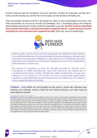29
130
Existem diversos tipos de servidores, como por exemplo: servidor de impressão, servidor de e-
mails, servidor de arquivos, servidor de comunicação, servidor de banco de dados, etc.
Quer um exemplo? Quando você faz o download um vídeo no site do Estratégia Concursos, você
está consumindo um recurso do servidor do Estratégia. Sim, o Estratégia possui uma máquina
especializada chamada de servidor, onde fica hospedado o seu site. Quando você faz o download
da sua aula de informática, você está exercendo um papel de Cliente – e quem fornece o recurso
solicitado por você está exercendo o papel de Servidor. Dito isso, vamos à classificação...
O termo ponto-a-ponto costuma confundir porque pode ser utilizado em dois contextos
com significados diferentes. No contexto de tipos de conexão, ele pode ser utilizado como
contraponto ao enlace ponto-multiponto, ou seja, trata-se de um link dedicado entre dois
dispositivos, em contraste com o enlace ponto-multiponto, em que o link é compartilhado
entre dispositivos. Já vimos isso...
No contexto de arquitetura ou forma de interação, ele pode ser utilizado como
contraponto ao modelo cliente/servidor. Nesse caso, trata-se de uma máquina que é
simultaneamente cliente e servidor, diferente do modelo cliente/servidor, em que uma
máquina ou é um cliente ou é um servidor. Em suma, o termo ponto-a-ponto pode
significar um enlace dedicado entre dois dispositivos ou uma rede em que uma máquina
exerce o papel de cliente e de servidor.
(Telebrás – 2015) Redes de comunicação do tipo ponto a ponto são indicadas para
conectar, por exemplo, matriz e filiais de uma mesma empresa, com altas taxas de
velocidade de conexão.
_______________________
Comentários: essa foi uma questão um pouco polêmica, porque termo "ponto-a-ponto" pode ser utilizado em dois contextos
diferentes: pode ser ponto-a-ponto como um contraponto ao modelo de rede cliente-servidor ou pode ser ponto-a-ponto como
um contraponto ao tipo de enlace ponto-multiponto. Como eu vou saber a qual deles a questão se refere? A única maneira é por
meio da avaliação do termo ‘redes de comunicação'. Se fosse 'redes de computadores', nós poderíamos presumir que se tratava
do modelo de rede ponto-a-ponto, mas como ele diz 'redes de comunicação', que tem um sentido mais amplo que ‘redes de
computadores’, nós podemos inferir que se trata do tipo de enlace. A questão fala em um enlace capaz de conectar matrizes e
filiais, logo ele não é compartilhado por outras redes - apenas as matrizes e as filiais dessa rede podem ser comunicar por esse
enlace. Assim, ele é capaz de fornecer altas taxas de velocidade de conexão, visto que o enlace (também chamado de link) não
é compartilhado com outras máquinas de fora da rede (Correto).
Diego Carvalho, Thiago Rodrigues Cavalcanti
Aula 00
Informática p/ Polícia Federal (Agente) Com Videoaulas - 2020 - Pré-Edital (Preparação de A a Z)
www.estrategiaconcursos.com.br
0
00000000000 - DEMO
 