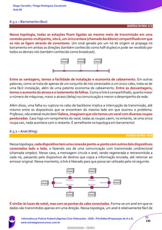 31
130
6.3.1 – Barramento (Bus)
INCIDÊNCIA EMPROVA: ALTA
Nessa topologia, todas as estações ficam ligadas ao mesmo meio de transmissão em uma
conexãoponto-multiponto,istoé,um único enlace (chamadobackbone) compartilhadoemque
os nós se ligam através de conectores. Um sinal gerado por um nó de origem se propaga no
barramento em ambas as direções (também conhecido como half-duplex) e pode ser recebido por
todos os demais nós (também conhecido como broadcast).
Entre as vantagens, temos a facilidade de instalação e economia de cabeamento. Em outras
palavras, como se trata de apenas de um conjunto de nós conectados a um único cabo, trata-se de
uma fácil instalação, além de uma patente economia de cabeamento. Entre as desvantagens,
temos o aumento do atraso e o isolamento de falhas. Como o link é compartilhado, quanto maior
o número de máquinas, maior o atraso (delay) na comunicação e menor o desempenho da rede.
Além disso, uma falha ou ruptura no cabo de backbone implica a interrupção da transmissão, até
mesmo entre os dispositivos que se encontram do mesmo lado em que ocorreu o problema.
Professor, não entendi muito bem! Galera, imaginem que nós temos um varal com diversas roupas
penduradas. Caso haja um rompimento do varal, todas as roupas caem; no entanto, se uma única
roupa cair, nada acontece com o restante. É semelhante na topologia em barramento!
6.3.2 – Anel (Ring)
INCIDÊNCIA EMPROVA: média
Nessatopologia,cada dispositivotem uma conexãoponto-a-pontocomoutros dois dispositivos
conectados lado a lado, e fazendo uso de uma comunicação com transmissão unidirecional
(chamada simplex). Nesse caso, a mensagem circula o anel, sendo regenerada e retransmitida a
cada nó, passando pelo dispositivo de destino que copia a informação enviada, até retornar ao
emissor original. Nesse momento, o link é liberado para que possa ser utilizado pelo nó seguinte.
É similar às luzes de natal, mas com as pontas do cabo conectadas. Forma-se um anel em que os
dados são transmitidos apenas em uma direção. Nessa topologia, um anel é relativamente fácil de
Diego Carvalho, Thiago Rodrigues Cavalcanti
Aula 00
Informática p/ Polícia Federal (Agente) Com Videoaulas - 2020 - Pré-Edital (Preparação de A a Z)
www.estrategiaconcursos.com.br
0
00000000000 - DEMO
 