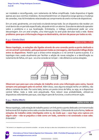 32
130
ser instalado e reconfigurado, com isolamento de falhas simplificado. Cada dispositivo é ligado
apenas aos seus vizinhos imediatos. Acrescentar/eliminar um dispositivo exige apenas a mudança
de conexões, mas há limitadores relacionados ao comprimento do anel e número de dispositivos.
Em um anel, geralmente, um sinal está circulando tempo todo. Se um dispositivo não receber um
sinal dentro de um período especificado, ele pode emitir um alarme. Esse alarme alerta do operador
sobre o problema e a sua localização. Entretanto, o tráfego unidirecional pode ser uma
desvantagem. Em um anel simples, uma interrupção no anel pode derrubar toda a rede. Outro
problema: para que a informação chegue ao destinatário, ela tem de passar por todos os nós.
6.3.3 – Estrela (Star)
INCIDÊNCIA EMPROVA: Altíssima
Nessa topologia, as estações são ligadas através de uma conexão ponto-a-ponto dedicada a
um nó central3 controlador, pelo qual passam todas as mensagens, não havendo tráfego direto
entre os dispositivos. Notem que o enlace entre estações e o nó central é ponto-a-ponto. É a
topologia mais usada atualmente por facilitar a adição de novas estações e a identificação ou
isolamento de falhas, em que – se uma conexão se romper – não afetará as outras estações.
Observem que para que uma estação de trabalho envie uma informação para outra, haverá
sempre uma passagem pelo nó central. Além disso, caso alguma estação tenha um defeito, não
afeta o restante da rede. Por outro lado, temos um ponto único de falha, ou seja, se o dispositivo
central falhar, toda a rede será prejudicada. Para reduzir essa probabilidade, utilizam-se
dispositivos redundantes para que, caso algum pare de funcionar, o outro entra em ação.
6.3.4 – Malha (Mesh)
INCIDÊNCIA EMPROVA: baixa
Nessa topologia, cada estação de trabalho possui um link ponto a ponto dedicado com transmissão
bidirecional (full-duplex) entre cada uma das demais estações. Colocando de outra forma, todas as
estações de trabalho estão interligadas entre si, de modo que – caso haja uma ruptura em
algum cabo – não se prejudica a rede como um todo, somente o nó conectado a esse cabo.
Entendido?
3
Nó central é um dispositivo que concentra conexões – em geral, ele liga os cabos dos computadores de uma rede (Ex: Hub ou Switch).
Diego Carvalho, Thiago Rodrigues Cavalcanti
Aula 00
Informática p/ Polícia Federal (Agente) Com Videoaulas - 2020 - Pré-Edital (Preparação de A a Z)
www.estrategiaconcursos.com.br
0
00000000000 - DEMO
 