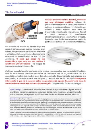 35
130
7.1 – Cabo Coaxial
INCIDÊNCIA EMPROVA: baixa
Consiste em um fio central de cobre, envolvido
por uma blindagem metálica. Isolantes de
plástico flexível separam os condutores internos e
externos e outras camadas do revestimento que
cobrem a malha externa. Esse meio de
transmissão é mais barato, relativamente flexível
e muito resistente à interferência
eletromagnéticas graças a sua malha de proteção.
Esse cabo cobre distâncias maiores que o cabo de
par trançado e utiliza um conector chamado BNC.
Foi utilizado até meados da década de 90 em
redes de computadores, quando começou a ser
substituído pelo cabo de par trançado. Ele ainda
é utilizado em telecomunicações, basta dar uma
olhadinha no decodificador da sua TV por
Assinatura. O cabo que chega na sua
casa/prédio e que entra em um modem é
geralmente um cabo coaxial – ele é capaz de
transportar sinais de Internet e TV.
Professor, eu acabei de olhar aqui e não entra nenhum cabo coaxial no meu computador! Parabéns,
você foi olhar! O cabo coaxial do seu Pacote de TV/Internet vem da rua, entra na sua casa e é
conectado ao modem e do modem saem dois cabos: um cabo de par trançado, que vai para o seu
computador; e um cabo coaxial, que vai para o Decodificador de TV. Bacana? Outro ponto
interessante é que ele é capaz de cobrir longas distâncias, apesar de possuir uma taxa de
transmissão menor que a de um cabo de par trançado. Compreendido? Então, vamos seguir...
(FUB – 2015) O cabo coaxial, meio físico de comunicação, é resistente à água e a outras
substâncias corrosivas, apresenta largura de banda muito maior que um par trançado,
realiza conexões entre pontos a quilômetros de distância e é imune a ruídos elétricos.
_______________________
Comentários: sobre a largura de banda: quando em hz (hertz), significa o intervalo de frequênciascontido em um canal; quando
em bits por segundo (bps), significa o número de bits por segundo que um canal, enlace ou rede é capaz de transmitir. A largura
de banda é a capacidade máxima teórica de um canal, já a taxa de transferência é a capacidade efetiva de dados transmitidos.
A largura de banda é um conceito mais independente, já a taxa de transmissão depende de outros fatores. Cabos coaxiais, por
exemplo, possuem uma largura de banda maior que cabos de par trançado, isto é, uma capacidade teórica maior de transmitir
dados. No entanto, ele sofre bastante com atenuação de sinal, requerendo o uso frequente de repetidores e, por essa razão,
possui uma taxa de transmissão efetiva menor que os cabos de par trançado. Dito isso...
O Cabo Coaxial não é imune a ruídos elétricos (apesar de ser muito resistente). Ademais, ele é relativamente resistente a
substâncias corrosivas, mas não vai resistir – por exemplo – à ácido sulfúrico. Por fim, ele realmente apresenta uma largura de
banda maior que o cabo de par traçado, apesar de ter uma taxa de transmissão menor (Errado).
Diego Carvalho, Thiago Rodrigues Cavalcanti
Aula 00
Informática p/ Polícia Federal (Agente) Com Videoaulas - 2020 - Pré-Edital (Preparação de A a Z)
www.estrategiaconcursos.com.br
0
00000000000 - DEMO
 