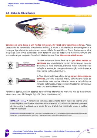 38
130
7.3 – Cabo de Fibra Óptica
INCIDÊNCIA EMPROVA: média
Consiste em uma Casca e um Núcleo (em geral, de vidro) para transmissão de luz. Possui
capacidade de transmissão virtualmente infinita, é imune a interferências eletromagnéticas e
consegue ligar distâncias maiores sem a necessidade de repetidores. Como desvantagens, ele é
incapaz de fazer curvas acentuadas, além de ter um custo de instalação e manutenção muito alto
em relação ao par trançado. Entendido? Há dois tipos de fibra: Monomodo e Multimodo.
A Fibra Multimodo leva o feixe de luz por vários modos ou
caminhos, por uma distância menor, com menores taxas de
transmissão, mais imprecisa, diâmetro maior e alto índice de
refração e atenuação, mas possui construção mais simples, é
mais barata e utilizada em LANs.
A Fibra Monomodo leva o feixe de luz por um único modo ou
caminho, por uma distância maior, com maiores taxas de
transmissão, mais precisa, diâmetro menor e baixo índice de
refração e atenuação, mas possui construção mais complexa, é
mais cara e utilizada em WANs.
Para fibras ópticas, existem dezenas de conectores diferentes no mercado, mas os mais comuns
são os conectores ST (Straight Tip) e SC (Subscriber Connector).
(EMBASA – 2014) A fibra ótica é composta basicamente de um núcleo de cobre e uma
casca de plástico oufibra de vidro concêntricos entre si. A transmissão de dados pormeio
de fibra ótica é realizada pelo envio de um sinal de luz codificado imune a ruídos
eletromagnéticos.
_______________________
Comentários: conforme vimosem aula, a fibra óptica consiste emuma casca e um núcleo de vidro ou plástico (extrudido)e, não
cobre, para transmissão de luz. Por outro lado, é realmente imune a ruídos eletromagnéticos (Errado).
Diego Carvalho, Thiago Rodrigues Cavalcanti
Aula 00
Informática p/ Polícia Federal (Agente) Com Videoaulas - 2020 - Pré-Edital (Preparação de A a Z)
www.estrategiaconcursos.com.br
0
00000000000 - DEMO
 