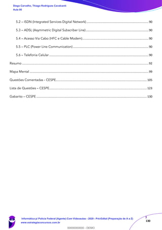 3
130
5.2 – ISDN (Integrated Services Digital Network) .........................................................................90
5.3 – ADSL (Asymmetric Digital Subscriber Line)..........................................................................90
5.4 – Acesso Via Cabo (HFC e Cable Modem)..............................................................................90
5.5 – PLC (Power Line Communication) .........................................................................................90
5.6 – Telefonia Celular .....................................................................................................................90
Resumo .....................................................................................................................................................92
Mapa Mental ............................................................................................................................................99
Questões Comentadas - CESPE...........................................................................................................105
Lista de Questões – CESPE...................................................................................................................123
Gabarito – CESPE ..................................................................................................................................130
Diego Carvalho, Thiago Rodrigues Cavalcanti
Aula 00
Informática p/ Polícia Federal (Agente) Com Videoaulas - 2020 - Pré-Edital (Preparação de A a Z)
www.estrategiaconcursos.com.br
0
00000000000 - DEMO
 
