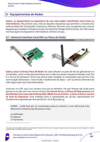 39
130
8 – Equipamentos de Redes
Galera, os equipamentos ou dispositivos de uma rede podem classificados como finais ou
intermediários. No primeiro caso, trata-se daqueles disposisitos que permitem a entrada e/ou
saída de dados (Ex: Computador, Impressora; Câmeras, Sensores, etc); no segundo caso, trata-se
daqueles que compõem a infraestrutura de uma rede (Hub, Bridge, Switch, Router, etc). Nós vamos
nos focar agora nos dispositivos intermediários. Venham comigo...
8.1 – Network Interface Card (NIC ou Placa de Rede)
INCIDÊNCIA EMPROVA: baixíssima
Galera, essa é a famosa Placa de Rede4! Se vocês olharem na parte de trás do gabinete de um
computador, vocês a verão (provavelmente com o cabo azul de par trançado conectado a ela). Ela
é o recurso de hardware mínimo que deverá estar instalado no computador para permitir uma
comunicação bidirecional – transmissão e recebimento de dados – com os demais elementos da
rede. Agora vejam que coisa interessante...
Você tem um CPF, que é um número único que te identifica. Por que? Porque não existe outra
pessoa no mundo com esse mesmo número. Da mesma forma, as Placas de Rede possuem um
identificador único chamado Endereço MAC (Media Access Control) – é como se fosse o número
de série do dispositivo. Esse endereço físico é representado por 48 bits, representados em
hexadecimal e separados por dois-pontos (Ex: 00:1C:B3:09:85:15).
(UFMA – 2018) Para que um computador possa se conectar a uma LAN (Local Area
Network) é necessário que ele possua um(a):
a) codificador.
b) webcam.
c) impressora.
4
As placas de rede podem também ser chamadas de Placas NIC. Além disso, a imagem à esquerda mostra uma placa de rede cabeada e a imagem
à direita mostra uma placa de rede wireless.
Diego Carvalho, Thiago Rodrigues Cavalcanti
Aula 00
Informática p/ Polícia Federal (Agente) Com Videoaulas - 2020 - Pré-Edital (Preparação de A a Z)
www.estrategiaconcursos.com.br
0
00000000000 - DEMO
 