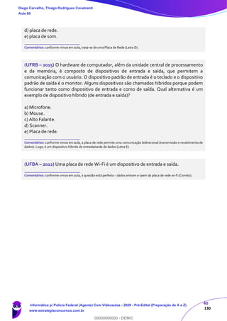 40
130
d) placa de rede.
e) placa de som.
_______________________
Comentários: conforme vimos em aula, trata-se de uma Placa de Rede (Letra D).
(UFRB – 2015) O hardware de computador, além da unidade central de processamento
e da memória, é composto de dispositivos de entrada e saída, que permitem a
comunicação com o usuário. O dispositivo padrão de entrada é o teclado e o dispositivo
padrão de saída é o monitor. Alguns dispositivos são chamados híbridos porque podem
funcionar tanto como dispositivo de entrada e como de saída. Qual alternativa é um
exemplo de dispositivo híbrido (de entrada e saída)?
a) Microfone.
b) Mouse.
c) Alto Falante.
d) Scanner.
e) Placa de rede.
_______________________
Comentários: conforme vimos em aula, a placa de rede permite uma comunicação bidirecional (transmissão e recebimento de
dados). Logo, é um dispositivo híbrido de entrada/saída de dados (Letra E).
(UFBA – 2012) Uma placa de rede Wi-Fi é um dispositivo de entrada e saída.
_______________________
Comentários: conforme vimos em aula, a questão está perfeita – dados entram e saem da placa de rede wi-fi (Correto).
Diego Carvalho, Thiago Rodrigues Cavalcanti
Aula 00
Informática p/ Polícia Federal (Agente) Com Videoaulas - 2020 - Pré-Edital (Preparação de A a Z)
www.estrategiaconcursos.com.br
0
00000000000 - DEMO
 