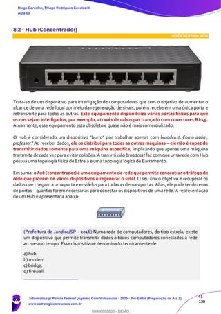41
130
8.2 – Hub (Concentrador)
INCIDÊNCIA EMPROVA: média
Trata-se de um dispositivo para interligação de computadores que tem o objetivo de aumentar o
alcance de uma rede local por meio da regeneração de sinais, porém recebe em uma única porta e
retransmite para todas as outras. Este equipamento disponibiliza várias portas físicas para que
os nós sejam interligados, por exemplo, através de cabos par trançado com conectores RJ-45.
Atualmente, esse equipamento está obsoleto e quase não é mais comercializado.
O Hub é considerado um dispositivo “burro” por trabalhar apenas com broadcast. Como assim,
professor? Ao receber dados, ele os distribui para todas as outras máquinas – ele não é capaz de
transmitir dados somente para uma máquina específica, implicando que apenas uma máquina
transmita de cada vez para evitar colisões. A transmissão broadcast faz com que uma rede com Hub
possua uma topologia física de Estrela e uma topologia lógica de Barramento.
Em suma: o hub (concentrador) é um equipamento de rede que permite concentrar o tráfego de
rede que provém de vários dispositivos e regenerar o sinal. O seu único objetivo é recuperar os
dados que chegam a uma porta e enviá-los para todas as demais portas. Aliás, ele pode ter dezenas
de portas – quantas forem necessárias para conectar os dispositivos de uma rede. A representação
de um Hub é apresentada abaixo:
(Prefeitura de Jandira/SP – 2016) Numa rede de computadores, do tipo estrela, existe
um dispositivo que permite transmitir dados a todos computadores conectados à rede
ao mesmo tempo. Esse dispositivo é denominado tecnicamente de:
a) hub.
b) modem.
c) bridge.
d) firewall.
_______________________
Diego Carvalho, Thiago Rodrigues Cavalcanti
Aula 00
Informática p/ Polícia Federal (Agente) Com Videoaulas - 2020 - Pré-Edital (Preparação de A a Z)
www.estrategiaconcursos.com.br
0
00000000000 - DEMO
 