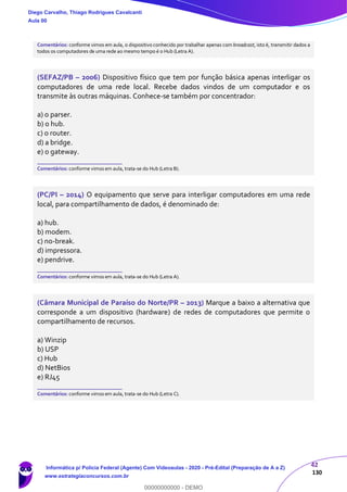 42
130
Comentários: conforme vimos em aula, o dispositivo conhecido por trabalhar apenas com broadcast, isto é, transmitir dados a
todos os computadores de uma rede ao mesmo tempo é o Hub (Letra A).
(SEFAZ/PB – 2006) Dispositivo físico que tem por função básica apenas interligar os
computadores de uma rede local. Recebe dados vindos de um computador e os
transmite às outras máquinas. Conhece-se também por concentrador:
a) o parser.
b) o hub.
c) o router.
d) a bridge.
e) o gateway.
_______________________
Comentários: conforme vimos em aula, trata-se do Hub (Letra B).
(PC/PI – 2014) O equipamento que serve para interligar computadores em uma rede
local, para compartilhamento de dados, é denominado de:
a) hub.
b) modem.
c) no-break.
d) impressora.
e) pendrive.
_______________________
Comentários: conforme vimos em aula, trata-se do Hub (Letra A).
(Câmara Municipal de Paraíso do Norte/PR – 2013) Marque a baixo a alternativa que
corresponde a um dispositivo (hardware) de redes de computadores que permite o
compartilhamento de recursos.
a) Winzip
b) USP
c) Hub
d) NetBios
e) RJ45
_______________________
Comentários: conforme vimos em aula, trata-se do Hub (Letra C).
Diego Carvalho, Thiago Rodrigues Cavalcanti
Aula 00
Informática p/ Polícia Federal (Agente) Com Videoaulas - 2020 - Pré-Edital (Preparação de A a Z)
www.estrategiaconcursos.com.br
0
00000000000 - DEMO
 