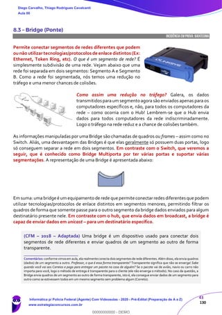 43
130
8.3 – Bridge (Ponte)
INCIDÊNCIA EMPROVA: baixíssima
Permite conectar segmentos de redes diferentes que podem
ou não utilizar tecnologias/protocolos de enlace distintos (Ex:
Ethernet, Token Ring, etc). O que é um segmento de rede? É
simplesmente subdivisão de uma rede. Vejam abaixo que uma
rede foi separada em dois segmentos: Segmento A e Segmento
B. Como a rede foi segmentada, nós temos uma redução no
tráfego e uma menor chances de colisões.
Como assim uma redução no tráfego? Galera, os dados
transmitidos para um segmento agora são enviados apenas para os
computadores específicos e, não, para todos os computadores da
rede – como ocorria com o Hub! Lembrem-se que o Hub envia
dados para todos computadores da rede indiscriminadamente.
Logo o tráfego na rede reduz e a chance de colisões também.
As informações manipuladas por uma Bridge são chamadas de quadros ou frames – assim como no
Switch. Aliás, uma desvantagem das Bridges é que elas geralmente só possuem duas portas, logo
só conseguem separar a rede em dois segmentos. Em contraste com o Switch, que veremos a
seguir, que é conhecido como Bridge Multiporta por ter várias portas e suportar várias
segmentações. A representação de uma Bridge é apresentada abaixo:
Em suma: uma bridge é um equipamento de rede que permite conectar redes diferentes que podem
utilizar tecnologias/protocolos de enlace distintos em segmentos menores, permitindo filtrar os
quadros de forma que somente passe para o outro segmento da bridge dados enviados para algum
destinatário presente nele. Em contraste com o hub, que envia dados em broadcast, a bridge é
capaz de enviar dados em unicast – para um destinatário específico.
(CFM – 2018 – Adaptada) Uma bridge é um dispositivo usado para conectar dois
segmentos de rede diferentes e enviar quadros de um segmento ao outro de forma
transparente.
_______________________
Comentários: conformevimosem aula, elarealmenteconecta doissegmentesderede diferentes.Além disso, ela envia quadros
(dados) de um segmento a outro. Professor, o que é essa forma transparente? Transparente significa que não se enxerga! Sabe
quando você vai aos Correios e paga para entregar um pacote na casa de alguém? Se o pacote vai de avião, navio ou carro não
importa para você, logo o método de entrega é transparente para o cliente (ele não enxerga o método). No caso da questão, a
Bridge envia quadros de um segmento ao outro de forma transparente, isto é, ela consegue enviar dados de um segmento para
outro como se estivessem todos em um mesmo segmento sem problema algum (Correto).
Diego Carvalho, Thiago Rodrigues Cavalcanti
Aula 00
Informática p/ Polícia Federal (Agente) Com Videoaulas - 2020 - Pré-Edital (Preparação de A a Z)
www.estrategiaconcursos.com.br
0
00000000000 - DEMO
 