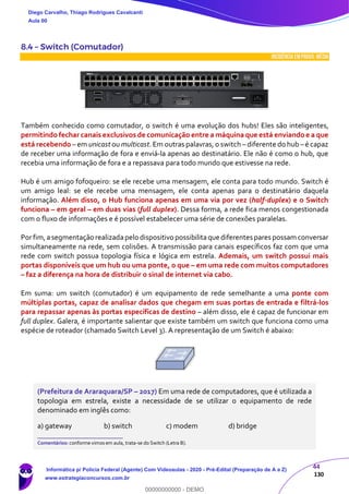 44
130
8.4 – Switch (Comutador)
INCIDÊNCIA EMPROVA: média
Também conhecido como comutador, o switch é uma evolução dos hubs! Eles são inteligentes,
permitindo fechar canais exclusivos de comunicação entre a máquina que está enviando e a que
está recebendo – em unicast ou multicast. Em outras palavras, o switch – diferente do hub –é capaz
de receber uma informação de fora e enviá-la apenas ao destinatário. Ele não é como o hub, que
recebia uma informação de fora e a repassava para todo mundo que estivesse na rede.
Hub é um amigo fofoqueiro: se ele recebe uma mensagem, ele conta para todo mundo. Switch é
um amigo leal: se ele recebe uma mensagem, ele conta apenas para o destinatário daquela
informação. Além disso, o Hub funciona apenas em uma via por vez (half-duplex) e o Switch
funciona – em geral – em duas vias (full duplex). Dessa forma, a rede fica menos congestionada
com o fluxo de informações e é possível estabelecer uma série de conexões paralelas.
Porfim,asegmentação realizadapelo dispositivo possibilitaque diferentes pares possam conversar
simultaneamente na rede, sem colisões. A transmissão para canais específicos faz com que uma
rede com switch possua topologia física e lógica em estrela. Ademais, um switch possui mais
portas disponíveis que um hub ou uma ponte, o que – em uma rede com muitos computadores
– faz a diferença na hora de distribuir o sinal de internet via cabo.
Em suma: um switch (comutador) é um equipamento de rede semelhante a uma ponte com
múltiplas portas, capaz de analisar dados que chegam em suas portas de entrada e filtrá-los
para repassar apenas às portas específicas de destino – além disso, ele é capaz de funcionar em
full duplex. Galera, é importante salientar que existe também um switch que funciona como uma
espécie de roteador (chamado Switch Level 3). A representação de um Switch é abaixo:
(Prefeitura de Araraquara/SP – 2017) Em uma rede de computadores, que é utilizada a
topologia em estrela, existe a necessidade de se utilizar o equipamento de rede
denominado em inglês como:
a) gateway b) switch c) modem d) bridge
_______________________
Comentários: conforme vimos em aula, trata-se do Switch (Letra B).
Diego Carvalho, Thiago Rodrigues Cavalcanti
Aula 00
Informática p/ Polícia Federal (Agente) Com Videoaulas - 2020 - Pré-Edital (Preparação de A a Z)
www.estrategiaconcursos.com.br
0
00000000000 - DEMO
 