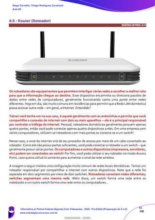 45
130
8.5 – Router (Roteador)
INCIDÊNCIA EMPROVA: ALTA
Os roteadores são equipamentos que permitem interligar várias redes e escolher a melhor rota
para que a informação chegue ao destino. Esse dispositivo encaminha ou direciona pacotes de
dados entre redes de computadores, geralmente funcionando como uma ponte entre redes
diferentes. Hoje em dia, são muito comuns em residências para permitir que a Rede LAN doméstica
possa acessar outra rede – em geral, a Internet. Entendido?
Talvez você tenha um na sua casa, é aquele geralmente com as anteninhas e permite que você
compartilhe a conexão de internet com dois ou mais aparelhos – ele é o principal responsável
por controlar o tráfego da Internet. Pessoal, roteadores domésticos geralmente possuem apenas
quatro portas, então você pode conectar apenas quatro dispositivos a eles. Em uma empresa com
vários computadores, utilizam-se roteadores com mais portas ou conecta-se a um switch!
Nesse caso, o sinal da internet virá de seu provedor de acesso por meio de um cabo conectado ao
roteador. Como ele não possui portas suficientes, você pode conectar o roteador a um switch – que
geralmente possui várias portas. Os computadores e outros dispositivos (impressora, servidores,
etc) podem ser conectados ao switch! Por fim, você pode utilizar o seu roteador no modo Access
Point, caso queira utilizá-lo somente para aumentar o sinal da rede wireless.
A imagem a seguir mostra uma configuração muito comum de redes locais domésticas. Temos um
roteador responsável por compartilhar a internet com outros dispositivos. Note que a rede foi
separada em dois segmentos por meio de dois switches. Roteadores conectam redes diferentes;
switches segmentam uma mesma rede. Além disso, um switch forma uma rede entre os
notebooks e um outro switch forma uma rede entre os computadores...
Diego Carvalho, Thiago Rodrigues Cavalcanti
Aula 00
Informática p/ Polícia Federal (Agente) Com Videoaulas - 2020 - Pré-Edital (Preparação de A a Z)
www.estrategiaconcursos.com.br
0
00000000000 - DEMO
 