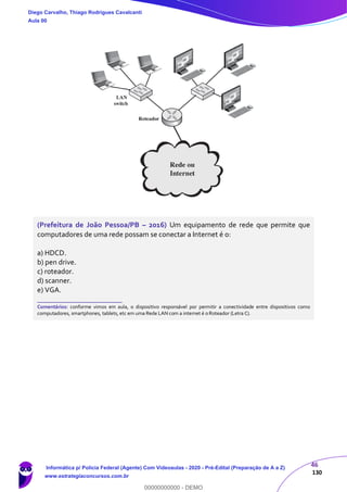46
130
(Prefeitura de João Pessoa/PB – 2016) Um equipamento de rede que permite que
computadores de uma rede possam se conectar a Internet é o:
a) HDCD.
b) pen drive.
c) roteador.
d) scanner.
e) VGA.
_______________________
Comentários: conforme vimos em aula, o dispositivo responsável por permitir a conectividade entre dispositivos como
computadores, smartphones, tablets, etc em uma Rede LAN com a internet é o Roteador (Letra C).
Diego Carvalho, Thiago Rodrigues Cavalcanti
Aula 00
Informática p/ Polícia Federal (Agente) Com Videoaulas - 2020 - Pré-Edital (Preparação de A a Z)
www.estrategiaconcursos.com.br
0
00000000000 - DEMO
 