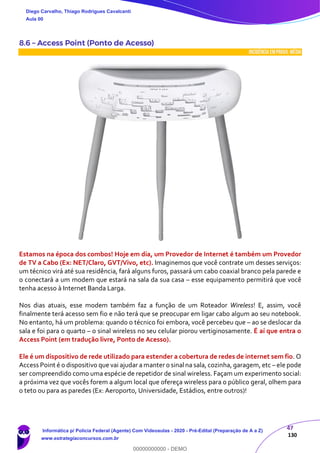 47
130
8.6 – Access Point (Ponto de Acesso)
INCIDÊNCIA EMPROVA: média
Estamos na época dos combos! Hoje em dia, um Provedor de Internet é também um Provedor
de TV a Cabo (Ex: NET/Claro, GVT/Vivo, etc). Imaginemos que você contrate um desses serviços:
um técnico virá até sua residência, fará alguns furos, passará um cabo coaxial branco pela parede e
o conectará a um modem que estará na sala da sua casa – esse equipamento permitirá que você
tenha acesso à Internet Banda Larga.
Nos dias atuais, esse modem também faz a função de um Roteador Wireless! E, assim, você
finalmente terá acesso sem fio e não terá que se preocupar em ligar cabo algum ao seu notebook.
No entanto, há um problema: quando o técnico foi embora, você percebeu que – ao se deslocar da
sala e foi para o quarto – o sinal wireless no seu celular piorou vertiginosamente. É aí que entra o
Access Point (em tradução livre, Ponto de Acesso).
Ele é um dispositivo de rede utilizado para estender a cobertura de redes de internet sem fio. O
Access Point é o dispositivo que vai ajudar a manter o sinal na sala, cozinha, garagem, etc – ele pode
ser compreendido como uma espécie de repetidor de sinal wireless. Façam um experimento social:
a próxima vez que vocês forem a algum local que ofereça wireless para o público geral, olhem para
o teto ou para as paredes (Ex: Aeroporto, Universidade, Estádios, entre outros)!
Diego Carvalho, Thiago Rodrigues Cavalcanti
Aula 00
Informática p/ Polícia Federal (Agente) Com Videoaulas - 2020 - Pré-Edital (Preparação de A a Z)
www.estrategiaconcursos.com.br
0
00000000000 - DEMO
 