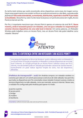 48
130
Eu tenho total certeza que vocês encontrarão vários dispositivos como esses da imagem acima.
Façam esse experimento e me contém no fórum se vocês encontraram ou não! Bem, o que eles estão
fazendo ali?Eles estão estendendo,aumentando,distribuindo,repetindo o sinal Wi-Fi por todas
as localidades. Dessa forma, todo mundo nesse local possui um ponto de acesso (em inglês,Access
Point) à internet sem fio.
Por fim, é importante mencionar que o Access Point é apenas um extensor de sinal Wi-Fi. Dessa
maneira, ainda é necessário possuir um roteador, uma vez que o roteador é o responsável por
conectar diversos dispositivos de uma rede local à internet. Em outras palavras, um Roteador
Wireless pode trabalhar como um Access Point, mas um Access Point não pode trabalhar como
roteador. Bacana?
Qual é adiferençaentreum Roteador e um AccessPoint?
Uma pergunta frequente no fórum de dúvidas é: qual é a diferença entre um Roteador e
um Access Point? A função principal de um Roteador é conectar dispositivos de uma rede
local à Internet. Já a função principal de um Access Point é oferecer acesso sem fio à
internet, mas ele também pode ser utilizado para estender o alcance do sinal de internet.
Eventualmente um pode realizar algumas funções do outro, mas são dispositivos
diferentes.
(Prefeitura de Araraquara/SP – 2018) Um Analista comprou um roteador wireless e o
conectou por cabo em um switch para acessar a estrutura de rede cabeada. Isso permitiu
que todos os dispositivos sem fio conectados nesse roteador tivessem acesso a todos os
serviços disponíveis na rede cabeada, como por exemplo, acesso à internet. Nesse caso,
o roteador foi configurado pelo Analista para operar no modo:
a) ponto-a-ponto.
b) access point.
c) bridge.
d) modem.
e) backbone.
_______________________
Comentários: conforme vimos em aula, trata-se do Access Point (Letra B).
Diego Carvalho, Thiago Rodrigues Cavalcanti
Aula 00
Informática p/ Polícia Federal (Agente) Com Videoaulas - 2020 - Pré-Edital (Preparação de A a Z)
www.estrategiaconcursos.com.br
0
00000000000 - DEMO
 