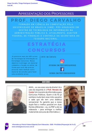 4
130
APRESENTAÇÃO DOS PROFESSORES
QUEM SOMOS
Ahhh... eu sou esse cara da direita! Já o
cara da esquerda é o Prof. Renato da
Costa! Um monstro da Informática para
Concursos Públicos. Quem é do RJ já
conhece muito bem esse mito vascaíno
e sabe que ele tem uma didática
sensacional. Eu garanto que a nossa
dupla fará o melhor possível em duas
frentes diferentes – eu, no PDF e ele na
videoaula – para entregar o melhor
material de concurso de informática :)
Diego Carvalho, Thiago Rodrigues Cavalcanti
Aula 00
Informática p/ Polícia Federal (Agente) Com Videoaulas - 2020 - Pré-Edital (Preparação de A a Z)
www.estrategiaconcursos.com.br
0
00000000000 - DEMO
 