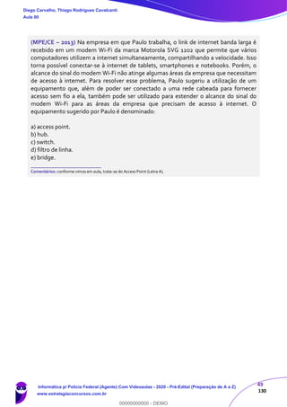 49
130
(MPE/CE – 2013) Na empresa em que Paulo trabalha, o link de internet banda larga é
recebido em um modem Wi-Fi da marca Motorola SVG 1202 que permite que vários
computadores utilizem a internet simultaneamente, compartilhando a velocidade. Isso
torna possível conectar-se à internet de tablets, smartphones e notebooks. Porém, o
alcance do sinal do modem Wi-Fi não atinge algumas áreas da empresa que necessitam
de acesso à internet. Para resolver esse problema, Paulo sugeriu a utilização de um
equipamento que, além de poder ser conectado a uma rede cabeada para fornecer
acesso sem fio a ela, também pode ser utilizado para estender o alcance do sinal do
modem Wi-Fi para as áreas da empresa que precisam de acesso à internet. O
equipamento sugerido por Paulo é denominado:
a) access point.
b) hub.
c) switch.
d) filtro de linha.
e) bridge.
_______________________
Comentários: conforme vimos em aula, trata-se do Access Point (Letra A).
Diego Carvalho, Thiago Rodrigues Cavalcanti
Aula 00
Informática p/ Polícia Federal (Agente) Com Videoaulas - 2020 - Pré-Edital (Preparação de A a Z)
www.estrategiaconcursos.com.br
0
00000000000 - DEMO
 
