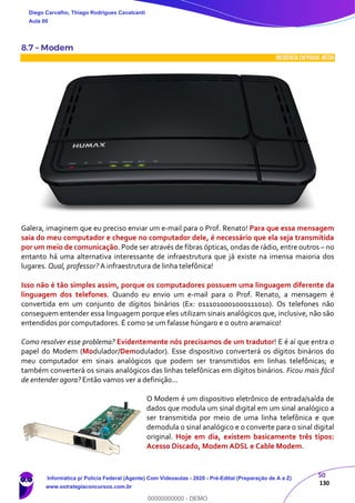 50
130
8.7 – Modem
INCIDÊNCIA EMPROVA: média
Galera, imaginem que eu preciso enviar um e-mail para o Prof. Renato! Para que essa mensagem
saia do meu computador e chegue no computador dele, é necessário que ela seja transmitida
por um meio de comunicação. Pode ser através de fibras ópticas, ondas de rádio, entre outros – no
entanto há uma alternativa interessante de infraestrutura que já existe na imensa maioria dos
lugares. Qual, professor? A infraestrutura de linha telefônica!
Isso não é tão simples assim, porque os computadores possuem uma linguagem diferente da
linguagem dos telefones. Quando eu envio um e-mail para o Prof. Renato, a mensagem é
convertida em um conjunto de dígitos binários (Ex: 0111010001000111010). Os telefones não
conseguem entender essa linguagem porque eles utilizam sinais analógicos que, inclusive, não são
entendidos por computadores. É como se um falasse húngaro e o outro aramaico!
Como resolver esse problema? Evidentemente nós precisamos de um tradutor! E é aí que entra o
papel do Modem (Modulador/Demodulador). Esse dispositivo converterá os dígitos binários do
meu computador em sinais analógicos que podem ser transmitidos em linhas telefônicas; e
também converterá os sinais analógicos das linhas telefônicas em dígitos binários. Ficou mais fácil
de entender agora? Então vamos ver a definição...
O Modem é um dispositivo eletrônico de entrada/saída de
dados que modula um sinal digital em um sinal analógico a
ser transmitida por meio de uma linha telefônica e que
demodula o sinal analógico e o converte para o sinal digital
original. Hoje em dia, existem basicamente três tipos:
Acesso Discado, Modem ADSL e Cable Modem.
Diego Carvalho, Thiago Rodrigues Cavalcanti
Aula 00
Informática p/ Polícia Federal (Agente) Com Videoaulas - 2020 - Pré-Edital (Preparação de A a Z)
www.estrategiaconcursos.com.br
0
00000000000 - DEMO
 