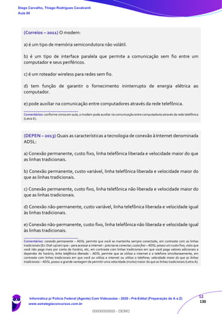 52
130
(Correios – 2011) O modem:
a) é um tipo de memória semicondutora não volátil.
b) é um tipo de interface paralela que permite a comunicação sem fio entre um
computador e seus periféricos.
c) é um roteador wireless para redes sem fio.
d) tem função de garantir o fornecimento ininterrupto de energia elétrica ao
computador.
e) pode auxiliar na comunicação entre computadores através da rede telefônica.
_______________________
Comentários: conforme vimosem aula, o modem pode auxiliar na comunicação entre computadoresatravés da rede telefônica
(Letra E).
(DEPEN – 2013) Quais as características a tecnologia de conexão à Internet denominada
ADSL:
a) Conexão permanente, custo fixo, linha telefônica liberada e velocidade maior do que
as linhas tradicionais.
b) Conexão permanente, custo variável, linha telefônica liberada e velocidade maior do
que as linhas tradicionais.
c) Conexão permanente, custo fixo, linha telefônica não liberada e velocidade maior do
que as linhas tradicionais.
d) Conexão não-permanente, custo variável, linha telefônica liberada e velocidade igual
às linhas tradicionais.
e) Conexão não-permanente, custo fixo, linha telefônica não liberada e velocidade igual
às linhas tradicionais.
_______________________
Comentários: conexão permanente – ADSL permite que você se mantenha sempre conectado, em contraste com as linhas
tradicionais(Ex: Dial-up)em que – para acessar a internet – precisa se conectar; custo fixo – ADSL possui um custo fixo, visto que
você não paga mais por conta do horário, etc, em contraste com linhas tradicionais em que você paga valores adicionais a
depender do horário; linha telefônica liberada – ADSL permite que se utilize a internet e o telefone simultaneamente, em
contraste com linhas tradicionais em que você ou utiliza a internet ou utiliza o telefone; velocidade maior do que as linhas
tradicionais – ADSL possui a grande vantagem de permitir uma velocidade (muito) maior do que as linhas tradicionais (Letra A).
Diego Carvalho, Thiago Rodrigues Cavalcanti
Aula 00
Informática p/ Polícia Federal (Agente) Com Videoaulas - 2020 - Pré-Edital (Preparação de A a Z)
www.estrategiaconcursos.com.br
0
00000000000 - DEMO
 