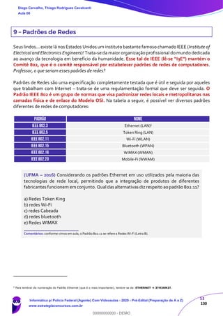 53
130
9 – Padrões de Redes
Seus lindos... existe lá nos Estados Unidos um instituto bastante famoso chamado IEEE (Institute of
Electrical and Electronics Engineers)! Trata-se da maior organização profissional do mundo dedicada
ao avanço da tecnologia em benefício da humanidade. Esse tal de IEEE (lê-se “I3E”) mantém o
Comitê 802, que é o comitê responsável por estabelecer padrões de redes de computadores.
Professor, o que seriam esses padrões de redes?
Padrões de Redes são uma especificação completamente testada que é útil e seguida por aqueles
que trabalham com Internet – trata-se de uma regulamentação formal que deve ser seguida. O
Padrão IEEE 802 é um grupo de normas que visa padronizar redes locais e metropolitanas nas
camadas física e de enlace do Modelo OSI. Na tabela a seguir, é possível ver diversos padrões
diferentes de redes de computadores:
PADRÃO NOME
IEEE 802.3 Ethernet (LAN)5
IEEE 802.5 Token Ring (LAN)
IEEE 802.11 Wi-Fi (WLAN)
IEEE 802.15 Bluetooth (WPAN)
IEEE 802.16 WiMAX (WMAN)
IEEE 802.20 Mobile-Fi (WWAM)
(UFMA – 2016) Considerando os padrões Ethernet em uso utilizados pela maioria das
tecnologias de rede local, permitindo que a integração de produtos de diferentes
fabricantes funcionem em conjunto. Qual das alternativas diz respeito ao padrão 802.11?
a) Redes Token King
b) redes Wi-Fi
c) redes Cabeada
d) redes bluetooth
e) Redes WIMAX
_______________________
Comentários: conforme vimos em aula, o Padrão 802.11 se refere a Redes Wi-Fi (Letra B).
5
Para lembrar da numeração do Padrão Ethernet (que é o mais importante), lembre-se de: ETHERNET  3TH3RN3T.
Diego Carvalho, Thiago Rodrigues Cavalcanti
Aula 00
Informática p/ Polícia Federal (Agente) Com Videoaulas - 2020 - Pré-Edital (Preparação de A a Z)
www.estrategiaconcursos.com.br
0
00000000000 - DEMO
 