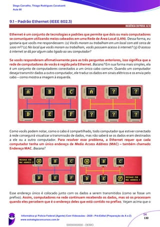 54
130
9.1 – Padrão Ethernet (IEEE 802.3)
INCIDÊNCIA EMPROVA: ALTA
Ethernet é um conjunto de tecnologias e padrões que permite que dois ou mais computadores
se comuniquem utilizando meios cabeados em uma Rede de Área Local (LAN). Dessa forma, eu
gostaria que vocês me respondessem: (1) Vocês moram ou trabalham em um local com até cerca de
1000 m²? (2) No local que vocês moram ou trabalham, vocês possuem acesso à internet? (3) O acesso
à internet se dá por algum cabo ligado ao seu computador?
Se vocês responderam afirmativamente para as três perguntas anteriores, isso significa que a
rede de computadores de vocês é regida pela Ethernet. Bacana? Em sua forma mais simples, ela
é um conjunto de computadores conectados a um único cabo comum. Quando um computador
deseja transmitir dados a outro computador, ele traduz os dados em sinais elétricos e os envia pelo
cabo – como mostra a imagem à esquerda.
Como vocês podem notar, como o cabo é compartilhado, todo computador que estiver conectado
à rede conseguirá visualizar a transmissão de dados, mas não saberá se os dados eram destinados
a ele ou a outro computador. Para resolver esse problema, a Ethernet requer que cada
computador tenha um único endereço de Media Access Address (MAC) – também chamado
Endereço MAC. Bacana?
Esse endereço único é colocado junto com os dados a serem transmitidos (como se fosse um
prefixo). Assim, computadores na rede continuam recebendo os dados, mas só os processam
quando eles percebem que é o endereço deles que está contido no prefixo. Vejam acima que o
Diego Carvalho, Thiago Rodrigues Cavalcanti
Aula 00
Informática p/ Polícia Federal (Agente) Com Videoaulas - 2020 - Pré-Edital (Preparação de A a Z)
www.estrategiaconcursos.com.br
0
00000000000 - DEMO
 