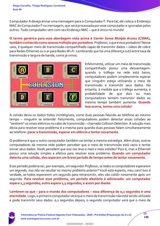 55
130
Computador A deseja enviar uma mensagem para o Computador F. Para tal, ele coloca o Endereço
MAC do Computador F na mensagem, que será processada por esse computador e ignoradas pelos
outros. Todo computador vem com seu Endereço MAC – que é único no mundo!
O termo genérico para essa abordagem vista acima é Carrier Sense Mutiple Access (CSMA),
também conhecido como acesso múltiplo por portadora. Professor, o que é essa portadora? Nesse
caso, é qualquer meio de transmissão compartilhado capaz de transmitir dados – cabos de cobre
para Redes Ethernet ou o ar para Redes Wi-Fi. Lembrando que há uma diferença sutil entre taxa de
transmissão e largura de banda, como já vimos.
Infelizmente, utilizar um meio de transmissão
compartilhado possui uma desvantagem:
quando o tráfego na rede está baixo,
computadores podem simplesmente esperar
que ninguém esteja utilizando o meio de
transmissão e transmitir seus dados. No
entanto, à medida que o tráfego aumenta, a
probabilidade de que dois ou mais
computadores tentem transmitir dados ao
mesmo tempo também aumenta. Quando
isso ocorre, temos uma colisão!
A colisão deixa os dados todos ininteligíveis, como duas pessoas falando ao telefone ao mesmo
tempo – ninguém se entende! Felizmente, computadores podem detectar essas colisões ao
“sentirem” os sinais elétricos no cabo de transmissão – chamado Collision Detection. A solução mais
óbvia para resolver esse problema é a mesma para quando duas pessoas falam simultaneamente
ao telefone: parar a transmissão, esperar em silêncio e tentar novamente.
O problema é que o outro computador também vai tentar a mesma estratégia. Além disso, outros
computadores da mesma rede podem perceber que o meio de transmissão está vazio e tentar
enviar seus dados. Vocês percebem que isso nos leva a mais e mais colisões? Pois é, mas a Ethernet
possui uma solução simples e efetiva para resolver esse problema. Quando um computador
detecta uma colisão, eles esperam um breve período de tempo antes de tentar novamente.
Esse período poderia ser, por exemplo, um segundo! Professor, se todos os computadores esperarem
um segundo, isso não vai resultar no mesmo problema anterior? Você está esperto, meu caro! Isso é
verdade, se todos esperarem um segundo para retransmitir, eles vão colidir novamente após um
segundo. Para resolver esse problema, um período aleatório é adicionado: um computador
espera 1,3 segundos; outro espera 1,5 segundos; e assim por diante.
Lembrem-se que – para o mundo dos computadores – essa diferença de 0,2 segundos é uma
eternidade. Logo, o primeiro computador verá que o meio de transmissão não está sendo utilizado
e pode transmitir seus dados. 0,2 segundos depois, o segundo computador verá que o meio de
Diego Carvalho, Thiago Rodrigues Cavalcanti
Aula 00
Informática p/ Polícia Federal (Agente) Com Videoaulas - 2020 - Pré-Edital (Preparação de A a Z)
www.estrategiaconcursos.com.br
0
00000000000 - DEMO
 