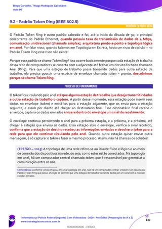 59
130
9.2 – Padrão Token Ring (IEEE 802.5)
INCIDÊNCIA EMPROVA: média
O Padrão Token Ring é outro padrão cabeado e foi, até o início da década de 90, o principal
concorrente do Padrão Ethernet, quando possuía taxa de transmissão de dados de 4 Mbps,
comunicação unidirecional (chamada simplex), arquitetura ponto-a-ponto e topologia lógica
em anel. Por falar nisso, quando falamos em Topologia em Estrela, havia um risco de colisão – no
Padrão Token Ring esse risco não existe!
Por que esse padrão se chama Token Ring? Isso ocorre basicamente porque cada estação de trabalho
dessa rede de computadores se conecta com a adjacente até fechar um circuito fechado chamado
Anel (Ring). Para que uma estação de trabalho possa transmitir dados para outra estação de
trabalho, ela precisa possuir uma espécie de envelope chamado token – pronto, descobrimos
porque se chama Token Ring.
Processode Funcionamento
O token ficacirculando pelo anel até que alguma estação de trabalho que deseje transmitir dados
a outra estação de trabalho o capture. A partir desse momento, essa estação pode inserir seus
dados no envelope (token) e enviá-los para a estação adjacente, que os envia para a estação
seguinte, e assim por diante até chegar ao destinatário final. Esse destinatário final recebe o
envelope, captura os dados enviados e insere dentro do envelope um sinal de recebimento.
O envelope continua percorrendo o anel para a próxima estação, e a próxima, e a próxima, até
chegar à estação que enviou os dados. Essa estação abre o envelope, verifica o sinal recebido,
confirma que a estação de destino recebeu as informações enviadas e devolve o token para a
rede para que ele continue circulando pelo anel. Quando outra estação quiser enviar outra
mensagem, é só capturar o token e fazer o mesmo processo. Assim, não há chances de colisões!
(TRE/GO – 2015) A topologia de uma rede refere-se ao leiaute físico e lógico e ao meio
de conexão dos dispositivos na rede, ou seja, como estes estão conectados. Na topologia
em anel, há um computador central chamado token, que é responsável por gerenciar a
comunicação entre os nós.
_______________________
Comentários: conforme vimos em aula, em uma topologia em anel, não há um computador central. O token é um recurso do
Padrão Token Ring que possui a função de permitir que uma estação de trabalho transmita dados por um canal sem o risco de
colisões (Errado).
Diego Carvalho, Thiago Rodrigues Cavalcanti
Aula 00
Informática p/ Polícia Federal (Agente) Com Videoaulas - 2020 - Pré-Edital (Preparação de A a Z)
www.estrategiaconcursos.com.br
0
00000000000 - DEMO
 