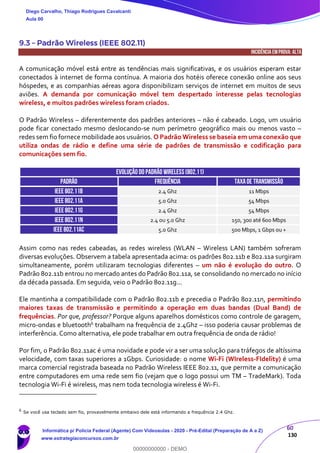 60
130
9.3 – Padrão Wireless (IEEE 802.11)
INCIDÊNCIA EMPROVA: ALTA
A comunicação móvel está entre as tendências mais significativas, e os usuários esperam estar
conectados à internet de forma contínua. A maioria dos hotéis oferece conexão online aos seus
hóspedes, e as companhias aéreas agora disponibilizam serviços de internet em muitos de seus
aviões. A demanda por comunicação móvel tem despertado interesse pelas tecnologias
wireless, e muitos padrões wireless foram criados.
O Padrão Wireless – diferentemente dos padrões anteriores – não é cabeado. Logo, um usuário
pode ficar conectado mesmo deslocando-se num perímetro geográfico mais ou menos vasto –
redes sem fio fornece mobilidade aos usuários. O Padrão Wireless se baseia em uma conexão que
utiliza ondas de rádio e define uma série de padrões de transmissão e codificação para
comunicações sem fio.
EVOLUÇÃO DO PADRÃO WIRELESS(802.11)
PADRÃO FREQUÊNCIA TAXADE TRANSMISSÃO
IEEE 802.11b 2.4 Ghz 11 Mbps
IEEE 802.11a 5.0 Ghz 54 Mbps
IEEE 802.11g 2.4 Ghz 54 Mbps
IEEE 802.11n 2.4 ou 5.0 Ghz 150, 300 até 600 Mbps
IEEE 802.11ac 5.0 Ghz 500 Mbps, 1 Gbps ou +
Assim como nas redes cabeadas, as redes wireless (WLAN – Wireless LAN) também sofreram
diversas evoluções. Observem a tabela apresentada acima: os padrões 802.11b e 802.11a surgiram
simultaneamente, porém utilizaram tecnologias diferentes – um não é evolução do outro. O
Padrão 802.11b entrou no mercado antes do Padrão 802.11a, se consolidando no mercado no início
da década passada. Em seguida, veio o Padrão 802.11g...
Ele mantinha a compatibilidade com o Padrão 802.11b e precedia o Padrão 802.11n, permitindo
maiores taxas de transmissão e permitindo a operação em duas bandas (Dual Band) de
frequências. Por que, professor? Porque alguns aparelhos domésticos como controle de garagem,
micro-ondas e bluetooth6 trabalham na frequência de 2.4Ghz – isso poderia causar problemas de
interferência. Como alternativa, ele pode trabalhar em outra frequência de onda de rádio!
Por fim, o Padrão 802.11ac é uma novidade e pode vir a ser uma solução para tráfegos de altíssima
velocidade, com taxas superiores a 1Gbps. Curiosidade: o nome Wi-Fi (WIreless-FIdelity) é uma
marca comercial registrada baseada no Padrão Wireless IEEE 802.11, que permite a comunicação
entre computadores em uma rede sem fio (vejam que o logo possui um TM – TradeMark). Toda
tecnologia Wi-Fi é wireless, mas nem toda tecnologia wireless é Wi-Fi.
6
Se você usa teclado sem fio, provavelmente embaixo dele está informando a frequência 2.4 Ghz.
Diego Carvalho, Thiago Rodrigues Cavalcanti
Aula 00
Informática p/ Polícia Federal (Agente) Com Videoaulas - 2020 - Pré-Edital (Preparação de A a Z)
www.estrategiaconcursos.com.br
0
00000000000 - DEMO
 