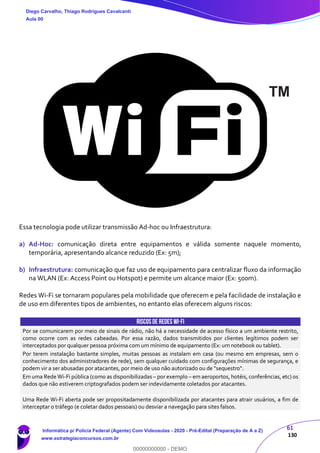 61
130
Essa tecnologia pode utilizar transmissão Ad-hoc ou Infraestrutura:
a) Ad-Hoc: comunicação direta entre equipamentos e válida somente naquele momento,
temporária, apresentando alcance reduzido (Ex: 5m);
b) Infraestrutura: comunicação que faz uso de equipamento para centralizar fluxo da informação
na WLAN (Ex: Access Point ou Hotspot) e permite um alcance maior (Ex: 500m).
Redes Wi-Fi se tornaram populares pela mobilidade que oferecem e pela facilidade de instalação e
de uso em diferentes tipos de ambientes, no entanto elas oferecem alguns riscos:
RISCOSDE REDES WI-FI
Por se comunicarem por meio de sinais de rádio, não há a necessidade de acesso físico a um ambiente restrito,
como ocorre com as redes cabeadas. Por essa razão, dados transmitidos por clientes legítimos podem ser
interceptados por qualquer pessoa próxima com um mínimo de equipamento (Ex: um notebook ou tablet).
Por terem instalação bastante simples, muitas pessoas as instalam em casa (ou mesmo em empresas, sem o
conhecimento dos administradores de rede), sem qualquer cuidado com configurações mínimas de segurança, e
podem vir a ser abusadas por atacantes, por meio de uso não autorizado ou de "sequestro".
Em uma Rede Wi-Fi pública (como as disponibilizadas – por exemplo – em aeroportos, hotéis, conferências, etc) os
dados que não estiverem criptografados podem ser indevidamente coletados por atacantes.
Uma Rede Wi-Fi aberta pode ser propositadamente disponibilizada por atacantes para atrair usuários, a fim de
interceptar o tráfego (e coletar dados pessoais) ou desviar a navegação para sites falsos.
Diego Carvalho, Thiago Rodrigues Cavalcanti
Aula 00
Informática p/ Polícia Federal (Agente) Com Videoaulas - 2020 - Pré-Edital (Preparação de A a Z)
www.estrategiaconcursos.com.br
0
00000000000 - DEMO
==0==
 