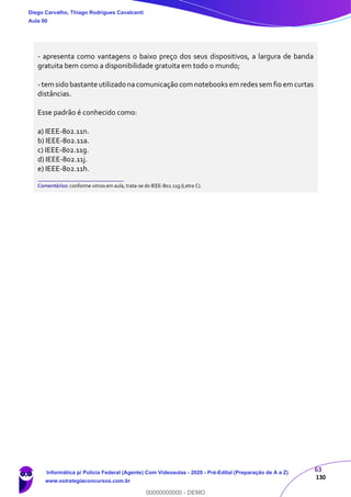 63
130
- apresenta como vantagens o baixo preço dos seus dispositivos, a largura de banda
gratuita bem como a disponibilidade gratuita em todo o mundo;
-tem sido bastante utilizado nacomunicação com notebooks em redes sem fio em curtas
distâncias.
Esse padrão é conhecido como:
a) IEEE-802.11n.
b) IEEE-802.11a.
c) IEEE-802.11g.
d) IEEE-802.11j.
e) IEEE-802.11h.
_______________________
Comentários: conforme vimos em aula, trata-se do IEEE-802.11g (Letra C).
Diego Carvalho, Thiago Rodrigues Cavalcanti
Aula 00
Informática p/ Polícia Federal (Agente) Com Videoaulas - 2020 - Pré-Edital (Preparação de A a Z)
www.estrategiaconcursos.com.br
0
00000000000 - DEMO
 