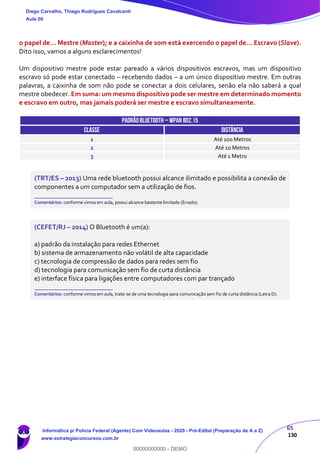 65
130
o papel de... Mestre (Master); e a caixinha de som está exercendo o papel de... Escravo (Slave).
Dito isso, vamos a alguns esclarecimentos!
Um dispositivo mestre pode estar pareado a vários dispositivos escravos, mas um dispositivo
escravo só pode estar conectado – recebendo dados – a um único dispositivo mestre. Em outras
palavras, a caixinha de som não pode se conectar a dois celulares, senão ela não saberá a qual
mestre obedecer. Em suma: um mesmo dispositivo pode ser mestre em determinado momento
e escravo em outro, mas jamais poderá ser mestre e escravo simultaneamente.
PADRÃOBLUETOOTH– WPAN 802.15
CLASSE DISTÂNCIA
1 Até 100 Metros
2 Até 10 Metros
3 Até 1 Metro
(TRT/ES – 2013) Uma rede bluetooth possui alcance ilimitado e possibilita a conexão de
componentes a um computador sem a utilização de fios.
_______________________
Comentários: conforme vimos em aula, possui alcance bastante limitado (Errado).
(CEFET/RJ – 2014) O Bluetooth é um(a):
a) padrão da instalação para redes Ethernet
b) sistema de armazenamento não volátil de alta capacidade
c) tecnologia de compressão de dados para redes sem fio
d) tecnologia para comunicação sem fio de curta distância
e) interface física para ligações entre computadores com par trançado
_______________________
Comentários: conforme vimos em aula, trata-se de uma tecnologia para comunicação sem fio de curta distância (Letra D).
Diego Carvalho, Thiago Rodrigues Cavalcanti
Aula 00
Informática p/ Polícia Federal (Agente) Com Videoaulas - 2020 - Pré-Edital (Preparação de A a Z)
www.estrategiaconcursos.com.br
0
00000000000 - DEMO
 