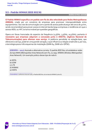 66
130
9.5 – Padrão WiMAX (IEEE 802.16)
INCIDÊNCIA EMPROVA: baixíssima
O Padrão WiMAX especifica um padrão sem fio de alta velocidade para Redes Metropolitanas
(WMAN), criado por um consórcio de empresas para promover interoperabilidade entre
equipamentos. Seu raio de comunicação com o ponto de acesso pode alcançar até cerca de 40 km,
sendo recomendável para prover acesso à internet banda larga a empresas e residências em que o
acesso ADSL ou HFC se torna inviável por questões geográficas.
Opera em faixas licenciadas do espectro de frequência (2,5GHz, 3,5GHz, 10,5GHz), portanto é
necessário que empresas adquiram a concessão junto à ANATEL (Agência Nacional de
Telecomunicações) para oferecer esse serviço. A potência percebida na estação-base, que
oferecerá o serviço, pode ter uma grande variação, o que influencia a relação sinal/ruído e, por isso,
a tecnologia possui três esquemas de modulação (QAM-64, QAM-16 e QPSK).
(EBSERH – 2017) Assinale a alternativa correta. O padrão IEEE 802.16 estabelece redes
do tipo MAN (Metropolitan Area Network) sem fio, ou seja, WMAN (Wireless Metropolitan
Area Network). Um exemplo prático desse tipo de rede é:
a) ADSL
b) GSM
c) LTE
d) WiMAX
e) HSPA
_______________________
Comentários: conforme vimos em aula, o Padrão IEEE 802.16 se trata do WiMAX (Letra D).
Diego Carvalho, Thiago Rodrigues Cavalcanti
Aula 00
Informática p/ Polícia Federal (Agente) Com Videoaulas - 2020 - Pré-Edital (Preparação de A a Z)
www.estrategiaconcursos.com.br
0
00000000000 - DEMO
 