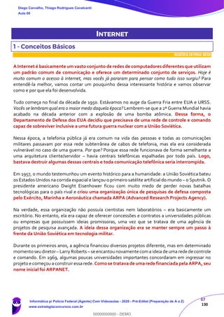 67
130
INTERNET
1 - Conceitos Básicos
INCIDÊNCIA EMPROVA: média
A Internet é basicamente um vasto conjunto de redes de computadores diferentes que utilizam
um padrão comum de comunicação e oferece um determinado conjunto de serviços. Hoje é
muito comum o acesso à internet, mas vocês já pararam para pensar como tudo isso surgiu? Para
entendê-la melhor, vamos contar um pouquinho dessa interessante história e vamos observar
como e por que ela foi desenvolvida.
Tudo começa no final da década de 1950. Estávamos no auge da Guerra Fria entre EUA e URSS.
Vocês se lembram qual era o maior medo daquela época? Lembrem-se que a 2ª Guerra Mundial havia
acabado na década anterior com a explosão de uma bomba atômica. Dessa forma, o
Departamento de Defesa dos EUA decidiu que precisava de uma rede de controle e comando
capaz de sobreviver inclusive a uma futura guerra nuclear com a União Soviética.
Nessa época, a telefonia pública já era comum na vida das pessoas e todas as comunicações
militares passavam por essa rede subterrânea de cabos de telefonia, mas ela era considerada
vulnerável no caso de uma guerra. Por que? Porque essa rede funcionava de forma semelhante a
uma arquitetura cliente/servidor – havia centrais telefônicas espalhadas por todo país. Logo,
bastava destruir algumas dessas centrais e toda comunicação telefônica seria interrompida.
Em 1957, o mundo testemunhou um evento histórico para a humanidade: a União Soviética bateu
os Estados Unidos na corrida espacial e lançou o primeiro satélite artificial do mundo – o Sputnik. O
presidente americano Dwight Eisenhower ficou com muito medo de perder novas batalhas
tecnológicas para o país rival e criou uma organização única de pesquisas de defesa composta
pelo Exército, Marinha e Aeronáutica chamada ARPA (Advanced Research Projects Agency).
Na verdade, essa organização não possuía cientistas nem laboratórios – era basicamente um
escritório. No entanto, ela era capaz de oferecer concessões e contratos a universidades públicas
ou empresas que possuíssem ideias promissoras, uma vez que se tratava de uma agência de
projetos de pesquisa avançada. A ideia dessa organização era se manter sempre um passo à
frente da União Soviética em tecnologia militar.
Durante os primeiros anos, a agência financiou diversos projetos diferente, mas em determinado
momento seu diretor– Larry Roberts – se encantounovamente com a ideia de uma rede de controle
e comando. Em 1969, algumas poucas universidades importantes concordaram em ingressar no
projeto e começou a construir essa rede. Como se tratava de uma rede financiada pela ARPA, seu
nome inicial foi ARPANET.
Diego Carvalho, Thiago Rodrigues Cavalcanti
Aula 00
Informática p/ Polícia Federal (Agente) Com Videoaulas - 2020 - Pré-Edital (Preparação de A a Z)
www.estrategiaconcursos.com.br
0
00000000000 - DEMO
 