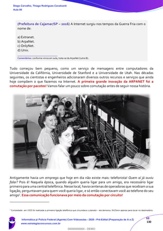 68
130
(Prefeitura de Cajamar/SP – 2016) A Internet surgiu nos tempos da Guerra Fria com o
nome de:
a) Extranet.
b) ArpaNet.
c) OnlyNet.
d) Unix.
_______________________
Comentários: conforme vimos em aula, trata-se da ArpaNet (Letra B).
Tudo começou bem pequeno, como um serviço de mensagens entre computadores da
Universidade da Califórnia, Universidade de Stanford e a Universidade de Utah. Nas décadas
seguintes, os cientistas e engenheiros adicionaram diversos outros recursos e serviços que ainda
hoje compõem o que fazemos na Internet. A primeira grande inovação da ARPANET foi a
comutação por pacotes! Vamos falar um pouco sobre comutação antes de seguir nossa história.
Antigamente havia um emprego que hoje em dia não existe mais: telefonista! Quem aí já ouviu
falar? Pois é! Naquela época, quando alguém queria ligar para um amigo, era necessário ligar
primeiro para uma central telefônica. Nesse local, havia centenas de operadoras que recebiam a sua
ligação, perguntavam para quem você queria ligar, e só então conectavam você ao telefone do seu
amigo7. Essa comunicação funcionava por meio da comutação por circuito!
7
Curiosidade: em 1935 foi realizada a primeira ligação telefônica que circundava o planeta – ela demorou 3h25min apenas para tocar no destinatário.
Diego Carvalho, Thiago Rodrigues Cavalcanti
Aula 00
Informática p/ Polícia Federal (Agente) Com Videoaulas - 2020 - Pré-Edital (Preparação de A a Z)
www.estrategiaconcursos.com.br
0
00000000000 - DEMO
 