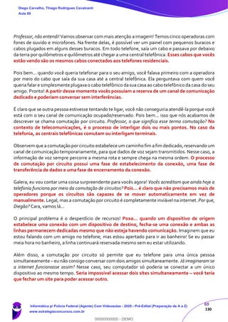 69
130
Professor, não entendi! Vamos observar com mais atenção a imagem! Temos cinco operadoras com
fones de ouvido e microfones. Na frente delas, é possível ver um painel com pequenos buracos e
cabos plugados em alguns desses buracos. Em todo telefone, saía um cabo e passava por debaixo
da terra por quilômetros e quilômetros até chegar a uma central telefônica. Esses cabos que vocês
estão vendo são os mesmos cabos conectados aos telefones residenciais.
Pois bem... quando você queria telefonar para o seu amigo, você falava primeiro com a operadora
por meio do cabo que saía da sua casa até a central telefônica. Ela perguntava com quem você
queria falar e simplesmente plugava o cabo telefônico da sua casa ao cabo telefônico da casa do seu
amigo. Pronto! A partir desse momento vocês possuíam a reserva de um canal de comunicação
dedicado e poderiam conversar sem interferências.
É claro que se outra pessoa estivesse tentando te ligar, você não conseguiria atendê-la porque você
está com o seu canal de comunicação ocupado/reservado. Pois bem... isso que nós acabamos de
descrever se chama comutação por circuito. Professor, o que significa esse termo comutação? No
contexto de telecomunicações, é o processo de interligar dois ou mais pontos. No caso da
telefonia, as centrais telefônicas comutam ou interligam terminais.
Observem que a comutação por circuito estabelece um caminho fim a fim dedicado, reservando um
canal de comunicação temporariamente, para que dados de voz sejam transmitidos. Nesse caso, a
informação de voz sempre percorre a mesma rota e sempre chega na mesma ordem. O processo
de comutação por circuito possui uma fase de estabelecimento da conexão, uma fase de
transferência de dados e uma fase de encerramento da conexão.
Galera, eu vou contar uma coisa surpreendente para vocês agora! Vocês acreditam que ainda hoje a
telefonia funciona por meio da comutação de circuitos? Pois... é claro que não precisamos mais de
operadores porque os circuitos são capazes de se mover automaticamente em vez de
manualmente. Legal, mas a comutação por circuito é completamente inviável na internet. Por que,
Diegão? Cara, vamos lá...
O principal problema é o desperdício de recursos! Poxa... quando um dispositivo de origem
estabelece uma conexão com um dispositivo de destino, fecha-se uma conexão e ambas as
linhas permanecem dedicadas mesmo que não esteja havendo comunicação. Imaginem que eu
estou falando com um amigo no telefone, mas estou apertado para ir ao banheiro! Se eu passar
meia hora no banheiro, a linha continuará reservada mesmo sem eu estar utilizando.
Além disso, a comutação por circuito só permite que eu telefone para uma única pessoa
simultaneamente – eu não consigo conversar com dois amigos simultaneamente. Já imaginaram se
a internet funcionasse assim? Nesse caso, seu computador só poderia se conectar a um único
dispositivo ao mesmo tempo. Seria impossível acessar dois sites simultaneamente – você teria
que fechar um site para poder acessar outro.
Diego Carvalho, Thiago Rodrigues Cavalcanti
Aula 00
Informática p/ Polícia Federal (Agente) Com Videoaulas - 2020 - Pré-Edital (Preparação de A a Z)
www.estrategiaconcursos.com.br
0
00000000000 - DEMO
 