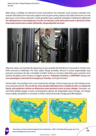 70
130
Além disso, o tráfego na internet é muito inconstante. Por exemplo: você começa a estudar uma
aula de informática em nosso site, depois você sai para comer, depois você volta e entra em um site
para ouvir uma música relaxante. Vocês percebem que o perfil de utilização é totalmente diferente?
Se utilizássemos a comutação por circuito na internet, você sairia para comer e deixaria a linha
reservada mesmo sem a estar utilizando, desperdiçando recursos.
Algumas vezes, por questão de segurança ou por questão de relevância, é necessário manter uma
linha exclusiva e dedicada. Por essa razão, forças armadas, bancos e outras organizações que
possuem processos de alta criticidade mantêm linhas ou circuitos dedicados para conectar seus
centros de dados como mostra a imagem anterior. Voltando à história: a ARPANET trouxe um
novo paradigma chamado Comutação por Pacotes. Como funcionava?
Vamos falar uma analogia com uma empresa de entrega. Vamos supor que se John deseja enviar
uma carta para David. Em vez de ter uma estrada dedicada entre a cidade de John e a cidade de
David, eles poderiam utilizar as diferentes rotas possíveis entre as duas cidades. Exemplo: um
caminhão poderia pegar a carta e transportá-la apenas de Indianapolis para Chicago. Ao chegar
nessa cidade, ela poderia ir consultar a melhor rota e levaria de Chicago para Minneapolis.
Diego Carvalho, Thiago Rodrigues Cavalcanti
Aula 00
Informática p/ Polícia Federal (Agente) Com Videoaulas - 2020 - Pré-Edital (Preparação de A a Z)
www.estrategiaconcursos.com.br
0
00000000000 - DEMO
 