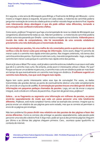 71
130
Em seguida, a rota seria de Minneapolis para Billings; e finalmente de Billings até Missoula – como
mostra a imagem abaixo à esquerda. Ao parar em cada cidade, o motorista do caminhão poderia
perguntar naestação de correio da cidade qual era a melhor rota até chegar ao destino final.A parte
mais interessante dessa abordagem é que ela pode utilizar rotas diferentes, tornando a
comunicação mais confiável e tolerante a falhas.
Como assim, professor? Imaginem que haja uma tempestade de neve na cidade de Minneapolis que
congestionou absolutamente todas as vias. Não tem problema – o motorista do caminhão poderia
utilizar outra rota passando por Omaha – como mostra a imagem acima à direita. Voltando para o
mundo das redes de computadores, não há necessidade de uma conexão estabelecer
previamente uma rota dedicada para a transmissão de dados.
Na comutação por pacotes, há uma malha de nós conectados ponto-a-ponto em que cada nó
verifica a rota de menor custo para entrega da informação. Como assim, Diego? O caminho de
menor custo é o caminho mais rápido entre dois pontos. Nas imagens anteriores, nós temos dois
caminhos entre dois pontos. O primeiro é até mais curto, mas está congestionado –logo, o segundo
caminho tem menor custo porque é o caminho mais rápido entre dois pontos.
Quem aí já usou o Waze? Por vezes, você já sabe o caminho entre seu trabalho e sua casa e você sabe
que ele é o caminho mais curto. No entanto, ainda assim é interessante utilizar o Waze. Por que?
Porque se houver um acidente no percurso, o caminho mais curto em distância pode ser mais lento
em tempo do que eventualmente um caminho mais longo em distância. O software sugerirá um
caminho mais distante, mas que você chegará mais rápido.
Agora tem outro ponto interessante sobre esse tipo de comutação! Por vezes, os dados
transmitidos são grandes demais ao ponto de eventualmente obstruir uma rede completamente
(Ex: envio de um arquivo de 100Mb). A comutação por pacotes trouxe uma ideia genial: dividir as
informações em pequenos pedaços chamados de pacotes. Logo, em vez de enviar o arquivo
integral, você o divide em milhares de pacotinhos. O que tem de genial nisso, professor?
Galera... se eu fragmento ou segmento uma informação em milhares de pacotes, eu posso
enviá-los separadamente de modo que cada um possa percorrer uma rota totalmente
diferente. Professor, está muito complexo! Vamos voltar ao exemplo dos correios: imagine que eu
preciso enviar um relatório de 100 páginas para outro estado, mas que os correios só permitam o
envio de 10 páginas por envelope.
Não tem problema! Eu posso dividir meu relatório em dez pacotes de dez páginas e fazer dez
envios diferentes. Como os correios vão entregar os pacotes separadamente, cada pacote pode
percorrer uma rota até o destino final. E digo mais: pode ser que as dez primeiras páginas cheguem
por último e as últimas dez páginas cheguem primeiro. Cara... acontece quase igualzinho no
contexto de internet.
Diego Carvalho, Thiago Rodrigues Cavalcanti
Aula 00
Informática p/ Polícia Federal (Agente) Com Videoaulas - 2020 - Pré-Edital (Preparação de A a Z)
www.estrategiaconcursos.com.br
0
00000000000 - DEMO
 