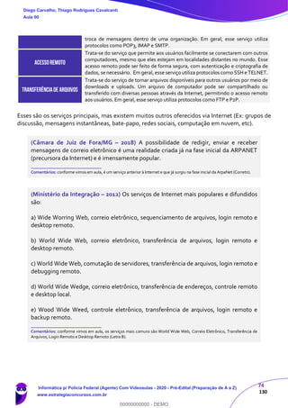 74
130
troca de mensagens dentro de uma organização. Em geral, esse serviço utiliza
protocolos como POP3, IMAP e SMTP.
ACESSOREMOTO
Trata-se do serviço que permite aos usuários facilmente se conectarem com outros
computadores, mesmo que eles estejam em localidades distantes no mundo. Esse
acesso remoto pode ser feito de forma segura, com autenticação e criptografia de
dados, se necessário. Em geral, esse serviço utiliza protocolos como SSH e TELNET.
TRANSFERÊNCIADE ARQUIVOS
Trata-se do serviço de tornar arquivos disponíveis para outros usuários por meio de
downloads e uploads. Um arquivo de computador pode ser compartilhado ou
transferido com diversas pessoas através da Internet, permitindo o acesso remoto
aos usuários. Em geral, esse serviço utiliza protocolos como FTP e P2P.
Esses são os serviços principais, mas existem muitos outros oferecidos via Internet (Ex: grupos de
discussão, mensagens instantâneas, bate-papo, redes sociais, computação em nuvem, etc).
(Câmara de Juiz de Fora/MG – 2018) A possibilidade de redigir, enviar e receber
mensagens de correio eletrônico é uma realidade criada já na fase inicial da ARPANET
(precursora da Internet) e é imensamente popular.
_______________________
Comentários: conforme vimos em aula, é um serviço anterior à Internet e que já surgiu na fase inicial da ArpaNet (Correto).
(Ministério da Integração – 2012) Os serviços de Internet mais populares e difundidos
são:
a) Wide Worring Web, correio eletrônico, sequenciamento de arquivos, login remoto e
desktop remoto.
b) World Wide Web, correio eletrônico, transferência de arquivos, login remoto e
desktop remoto.
c) World Wide Web, comutação de servidores, transferência de arquivos, login remoto e
debugging remoto.
d) World Wide Wedge, correio eletrônico, transferência de endereços, controle remoto
e desktop local.
e) Wood Wide Weed, controle eletrônico, transferência de arquivos, login remoto e
backup remoto.
_______________________
Comentários: conforme vimos em aula, os serviços mais comuns são World Wide Web, Correio Eletrônico, Transferência de
Arquivos, Login Remoto e Desktop Remoto (Letra B).
Diego Carvalho, Thiago Rodrigues Cavalcanti
Aula 00
Informática p/ Polícia Federal (Agente) Com Videoaulas - 2020 - Pré-Edital (Preparação de A a Z)
www.estrategiaconcursos.com.br
0
00000000000 - DEMO
 